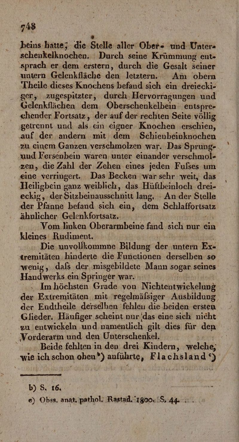A heius hatte; die Stelle aller Ober- und Unter- schenkelknochen. Durch seine Krümmung ent- sprach er. dem erstern, durch die Gesalt seiner untern Gelenkfläche den..letztern. Am obern Theile dieses Knochens befand sich ein dreiecki- ger, zugespitzter, durch. Hervorragungen und Gelenkflächen dem Oberschenkelbein entspre» chender Fortsatz, der-auf der rechten Seite völlig getrennt und a. ein eigner Knochen erschien, auf der andern mit dem Schienbeinknochen zu einem Ganzen, verschmolzen war. Das Sprung- und Fersenbein waren unter einander verschmol- zen, die Zahl der Zehen eines jeden Fulses um eine verringert. Das Becken war sehr weit, das Heiligbein ganz weiblich, das Hüftbeinloch eckig, der Sizbeinausschnitt lang. : An der Stelle der Pfanne befand sich ein, dem Schlaffortsatz ähnlicher Gelenkfortsatz. e Vom linken Oberarmbeine fand. sich nur ein Kleines: Rudiment. Die unvollkommne Bildung den. untern Ex« tremitäten. hinderie die Functionen derselben so wenig, dafs der misgebildete Mann sogar seines Handwerks ein Springer war. Im höchsten Grade von N ipktehkieickelunß der Extremitäten, mit 'regelmäfsiger Ausbildung, der Endtheile derselhen fehlen die beiden ersten. Glieder. Häufiger scheint nur das eine sich nicht zu entwickeln und namentlich gilt dies für den Vorderarm und den Unterschenkel. Beide fehlten in den drei Kindern, aldi: wie ich schon ohen®) auführte, Flachsland ‘) b) 5. 16, | gr fer e) Obss. anat. pathol. Rastad. 1800.18, 44