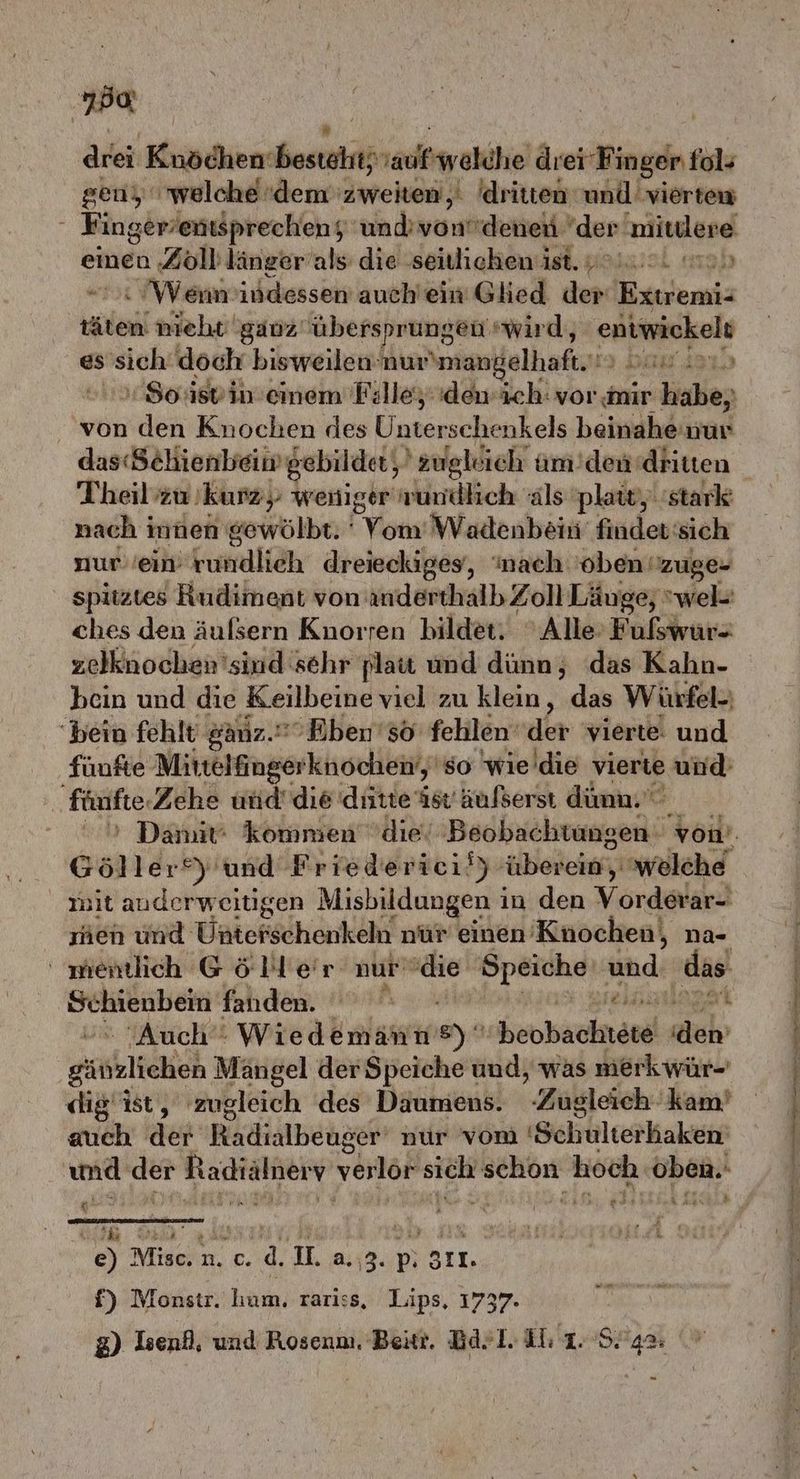 Ba drei RR RE RE 1adletwahdhe drei Fi inger fol» gen, welche ‘dem zweiten,‘ 'dritten und viertew Finger/entsprechen; und’ vondenen der mittlere einen ‚Zoll länger’als: die ‚seilichen ist. 49.0. m) Wennindessen auch'ein Glied der Extremi- vaanil nieht ganz übersprungen‘ wird, entwickels es sich döch bisweilen: nur\mangelhaft. u dar) Soiisvinemem Filleydewich: vor mir ir habe, von den Knochen des Unterschenkels beinahe nur das(Sehienbeim gebildet, 'zugldich um ’dendhiten Theil’zu kurz; weniger nundlich als plaiv, stark nach innen gewölbt. ' Von Wadenbein finder: sich nurein Gumilieh dreieckiges, ‘nach 'oben: zuge- spitztes Rudiment von anderthalb Zoll Läuge; wel- ches den äufsern Knorren bildet. ' Alle’ Fulswür- zelknochen'sind sehr platt und dünn, das Kahn- bcin und die Keilbeine viel zu klein, das Würfel-) bein fehlt ganz. Ebenso fehlen‘ der vierte. und fünfte Mittelfinger knochen‘,'so wie die vierte ‚und fünfte, Zehe und’ die dütte ist äufserst dümn. Göller®) und Friederici/) bereken welche mit auderweitigen Misbildungen i in den Vorder. men und Vnterschenkäkt nür einen’ ‚Knochen, na- wientlich Göller nur die Speiche und ‚das Schienbein fanden. € ji ‚Auch Wiedemann FE heobauknenl ‚dh gäßzlicheh Mängel der Speiche und, was merkwür- dig ist, zugleich des Däumens. ‚Zugleich - kam’ auch ‚der Radıalbeuger nur vom 'Schulterkaken und der Radialneıv verlor BR BER hoch oben.- g wir © a EN | f) Monstr. hum. rariss, Lips, 1737- g) Isenf, und Rosenn. Beitt. Ba>l. Il 1. 924%: ED en