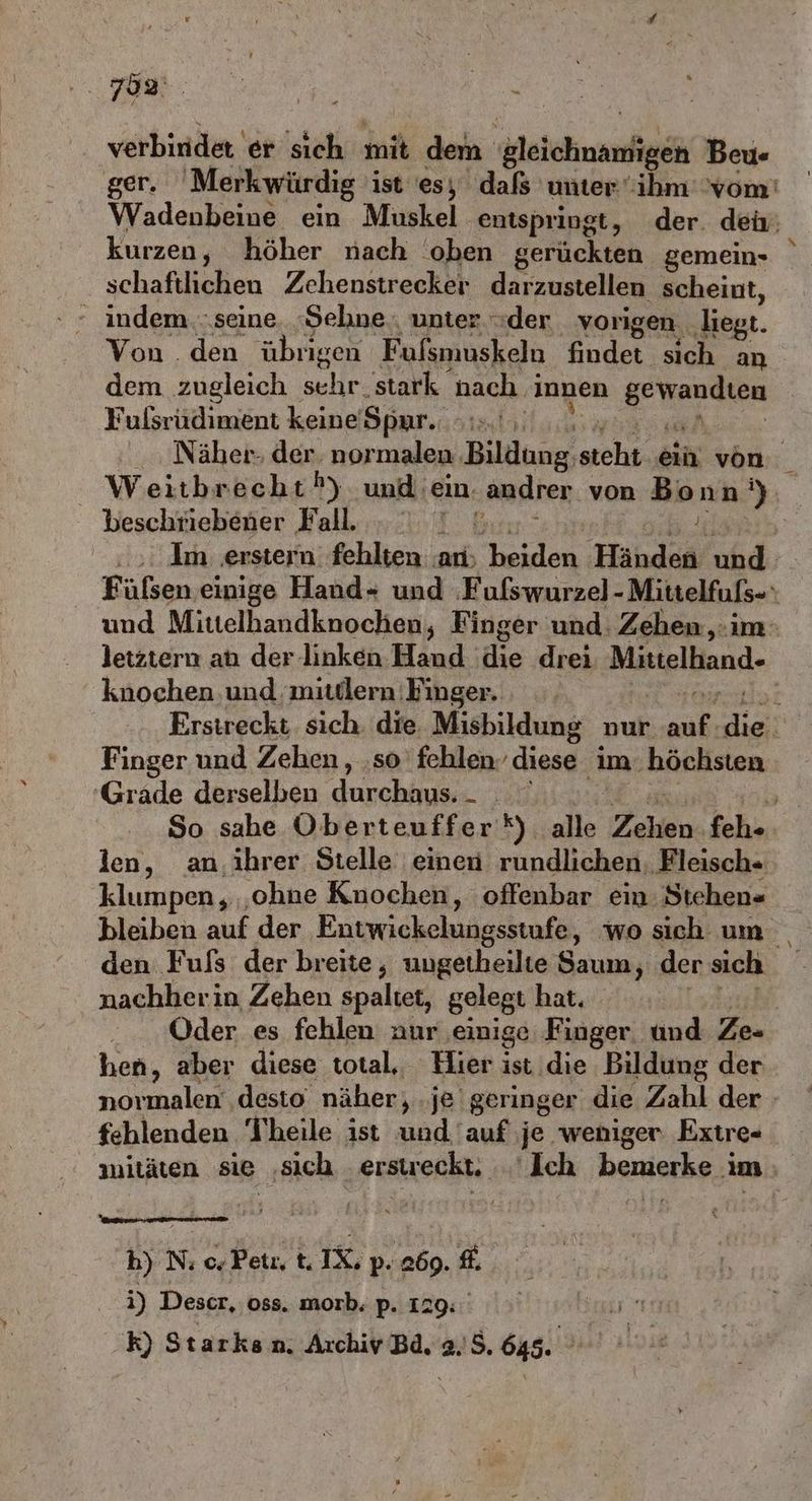 verbindet er sich mit dem Weichnanfigeh Beu«- kurzen, höher nach ‘oben gerückten gemein- schaftlichen Zehenstrecker darzustellen scheint, ' indem...seine. ‚Sehne, unter der vorigen. liegt. Von . den übrigen Fufsmuskeln findet sich an dem zugleich schr. 'stark nach. innen BERBEIER Fulsrüdiment keine’ Spur. 4 beschriebener Fall. knochen und mitdlern Finger. Finger und Zehen , ‚so fehlen. land im. höchsten ‘Grade derselben durchaus. klumpen,, ‚ohne Knochen, offenbar ein: Stehen« bleiben auf der Entwickelungsstufe, wo sich um nachherin Zehen spaltet, gelegt hat. hen, aber diese total, Hier ist.die Bildung der fehlenden Theile ist und auf je weniger Extre- h) N: 0, Petı, t. IX; p. 069. fh i) Descr, oss. morb. p. 129: k) Starksn. Archiv Bd. 2.5. 645.