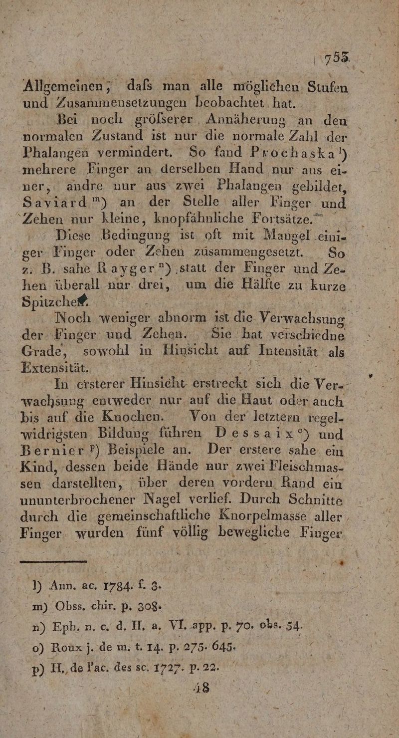 Allgemeinen, dafs man alle möglichen. Stufen und Zusammensetzungen beobachtet hat. Bei noch Hölseree ‚Annäherung an den Phalangen vermindert. So fand Prochaska)) mehrere Finger an derselben Hand nur aus ei- ner, andre nur aus zwei Phalangen gebildet, SINE”) an. der Stelle aller Finger und ‘Zehen nur kleine, knopfähnliche Fortsätze.” Diese Bedingung ist oft mit Mano gel ‚eini- ger Finger oder Zehen zusammengesetzt, So 2: B. sahe Rayger °) ‚statt der Finger und Ze. hen überall nur. drei, um die Hälfte zu kurze ho) pitzche. der ‚Ping ser und Zehen. Sie. hat verschiedne Grade, sowohl ın Hinsicht auf Intensität als Extensität. wachsung entweder nur. auf die Haut oder auch oO Bernier?) Beispiele an. Der erstere sahe. ein Kind, dessen beide Hände nur zwei Fleischmas- sen darstellten, ober deren vorderu, Rand ein ununterbrochener Nagel verlief. Durch Schnitte durch die gemeinschaftliche Knorpelmasse aller Finger. wurden. fünf völlig bewegliche Finger » Ann. ac, 1784-1. 3. m) Obss. chir. p. 320 o) Roux j. de m. t. IA. p. 275.645. | | p) H,, de Pac. des sc. 1727. p. 22. S