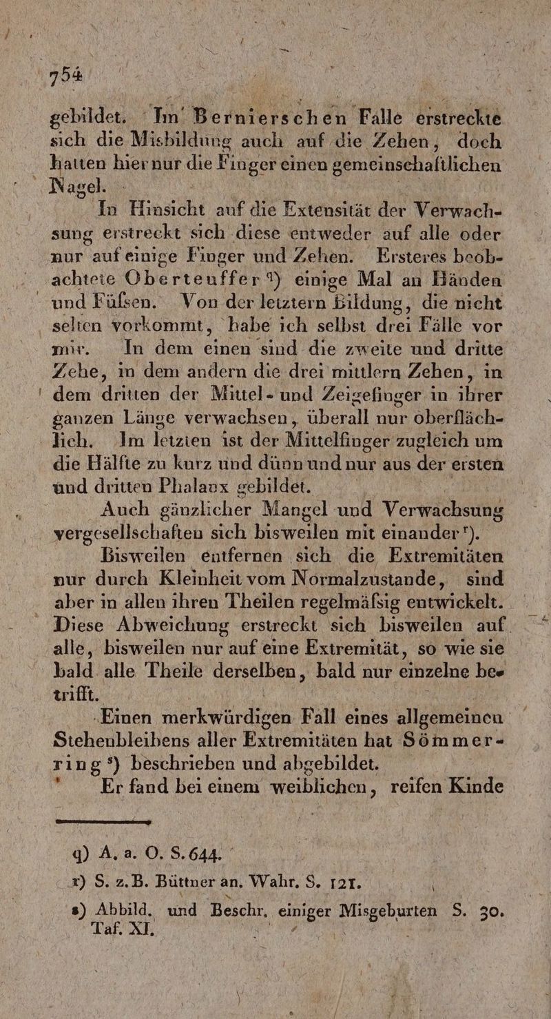 gebildet. ‘Im’ B ernierschen Falle erstreckte sich die Misbildung auch auf die Zehen, doch hatten hier nur die Fin ger einen gemeinsehafilichen In Hirsch auf die Ertensikar der Varkich, sung erstreckt sich ‚diese entweder auf alle oder aur auf einige Finger und Zehen. Eırsteres beob- achtete Oberteuffer 2) einige Mal an Händen und Füfsen. Von der leiztern Bildung, die nicht selten vorkommt, habe ich selbst drei Fälle vor mir. In dem EN ‘sind die zweite und dritte Zehe, m dem andern die drei mittlern Zehen, in te) ganzen Länge verwachsen, aberell nur Oberfläch- die Hälfte zu kurz und dünn und nur aus der ersten ünd dritten Phalaux gebildet. Auch nl. Mangel und Verwachsung vergesellschaften sich hiswerten mit einander). Bisweilen entfernen sich die Extremitäten »ur durch Kleinheit vom Normalzustande, sind aber in allen ihren Theilen regelmäfsig entwickelt. Diese Abweichung erstreckt sich bisweilen auf. alle, bisweilen nur uf eine Extremität, so wie sie bald. alle Theile derselben, bald nur einzelne bes trifft. „Einen merkwür de Fall eines allgemeinen > Stehenbleibens aller Extremitäten hat Sömmer- ring‘) beschrieben und abgebildet. Er fand bei einem weiblichen ‚ reifen Kinde y) A.a. O,.S. 644. x) S. z.B. Büttner an. Wahr. $. rt. s) Abbild. und Beschr. Ma LEN 2.230; Taf. XI. | \