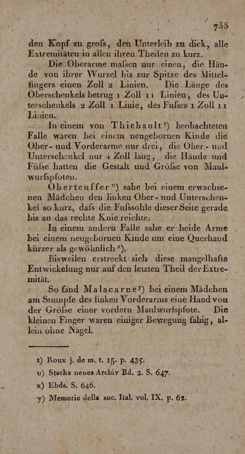 » den Kari zu grols, den Unterleib zu dick, alle Extremitäten: in allen ihren Theilen zu kurz. Die. Oberarme malsen nur einen, die Hän- de von ihrer Wurzel bis zur Spitze des Mittel- fingers einen Zoll 2 Linien. Die Länge des ‚terschenkels 2 Zoll ı Linie, des Fulses ı Zoll ıı Limen. In einem von Thiebault t) beobachteten Falle waren bei einem neugebornen Kinde die Ober- und Vorderarme nur drei; die Ober - und. Unterschenkel nur 4 Zoll laug, die Hände und Fülse hatten die Gestalt RE fer ölse von Maul- wurfspfoten. Oberteuffer‘) sahe hei, einem erwachse- nen Mädchen den liuken Ober- und Unterschen- kel so kurz, dafs die Fufssohle dieser Seite gerade bis an das rechte Knie reichte. In einem andern Falle sahe er beide Arme bei einem neugebornen Kinde um eine (Juerhand kürzer als gewöhnlich *), Bisweilen erstreckt sieh diese nanehlhafie Entwickelung nur auf den letzten Theil den Extre- mität. So fand Malacarne?) bei einem Mädchen am Stuimpfe des linken Vorderarms eine Hand von der Gröfse einer vordera Maulwurfspfote. Die kleinen Finger waren einiger Bewegung fähig, al- lein ohne Nägel. | t) Roux j. de m. t. IR. p. 435. u) Starks neues Archiv Bd. 2. 5. 647. x) Ebds. $. 646. y) Memorie della soc. Ital. vol. IX. p. 62.