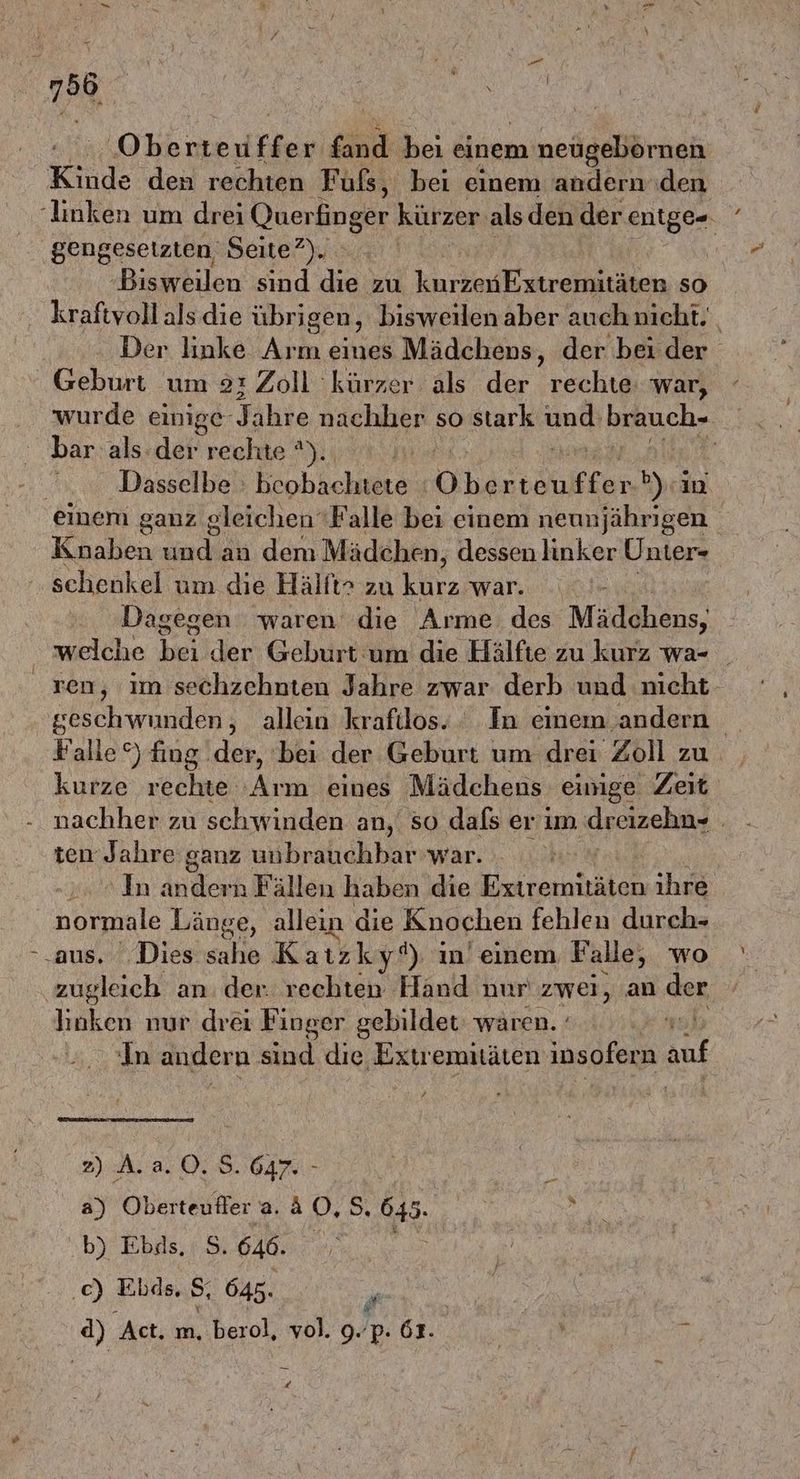 Gikmeriih fand bei einem m neügebörnen Kinde den rechten Füfs, bei einem andern den ‚linken um drei Querfinger kürzer als den der I | gengesetzten Seite?). | ‚Bisweilen sind die zu karkE streiten so kraftvollalsdie übrigen, bisweilenaber auchnıcht. Der linke Arm eines Mädchens, der beider ' Geburt um 21 Zoll kürzer als der rechte: war, wurde einige- Jahre nachher so stark und: bihuch-. bar. als-der rechte %)., | | Dasselbe Bob hehuers Obestönifken DEN) einem ganz gleichen ‘Falle bei einem neunjährigen Knaben und an dem Mädchen, dessen linker Unter- schenkel um die Hälft> zu klrz wär:..\ Dagegen waren die Arme des Mädchens, welche bei der Geburt um die Hälfte zu kurz wa- zen, im sechzehnten Jahre zwar derb und nicht geschwunden, allein krafilos. In emem andern Falle“) fing der, bei der Geburt um drei Zoll zu kurze rechte Arm eines Mädchens einige Zeit nachher zu schwinden an, so dafs er'im dreizehn ten Jahre ganz unbrauchbar war. In andern Fällen haben die RBRRR ihre normale Länge, allein die Knochen fehlen durch- ‚aus. Dies sahe Katzkyf) in’einem Falle, wo zugleich an. der. rechten Hand nur zwei, an der linken nur drei Finger gebildet: waren. - in andern sind die Extremitäten insofern auf 2) A. a. 0. 5.647. - | a) Oberteufler a. & 2 5, 645. | a b) Ebas, S. 646. | | .c) Elds, S, 645. # d) Act. m, berol, vol. 9. 'p. 61. ! | Em d