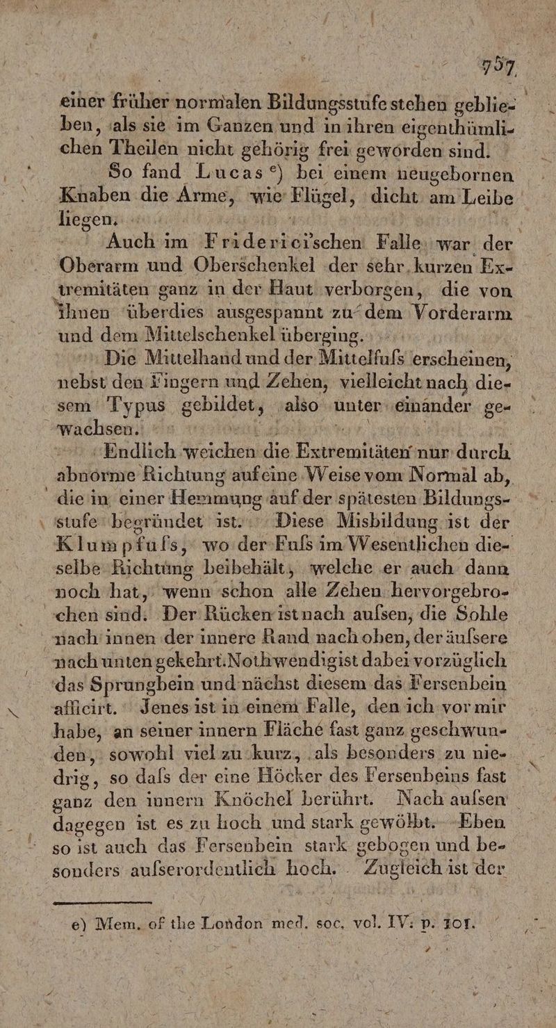 797 einer Fehlen: normalen Bildungsstüife stehen geblie- ben, :als sie im Ganzen und inihren eigenthümli- Ener Theilen nicht gehörig frei geworden sind. So fand Lucas °) bei einem neugebornen Knaben die A wie’ Biel, dicht am Leibe liegen; | ] Auch ım Fri de ricıschen: Falle: war der ‚Oberarm und Oberschenkel der sehr.kurzen Ex- tremitäten ganz in der Haut verborgen, die von ihnen überdies ausgespannt zu‘ ER Vorderarm und dem Mittelschenkel überging. Die Mittelhand und der Mittelfufs ade nebst den fingern und Zehen, vielleicht nach die- sem Typus schilder, ‚also unter ‚einander ge- wachsen. | Endlich weichen di ek alla nur Aucoh abnorme Richtung aufeine Weisevom Normäl ab, die in einer Herumung auf.der spätesten Bildungs- \ stufe‘begründet ist. Diese Misbildung ist der Klumpfufs,‘ wo de Fuls im Wesentlichen die- selbe Richtüng beibehält, welche er auch dann noch hat,: wenn schon alle Zehen hervor 'gebro- chen sind:l-DenıRüickerrätnach aufsen, die Knie nach'innen der innere Rand nach oben, der äulsere nach unten gekehrt.Nothwendigist dabei vorzüglich das Sprungbein und: nächst diesem das F' ähein affieirt. * Jenes ist in einem Falle, den ich vor mir habe, an seiner innern Fläche fast ganz geschwun- den, : sowohl vielzu kurz, .als besonders zu nie- drig, so dals der eine Höcker des Fersenbeins fast ganz den innern Knöchel berührt. Nach aulsen | dagegen ist es zu hoch und stark gewölbt.- Eben so ıst auch das Fersenbein stark gebogen und be- sonders aufserordentlich hoch. . Zugleich ist der e) Mem. of the London med. soc. vol. IV: = I0T.