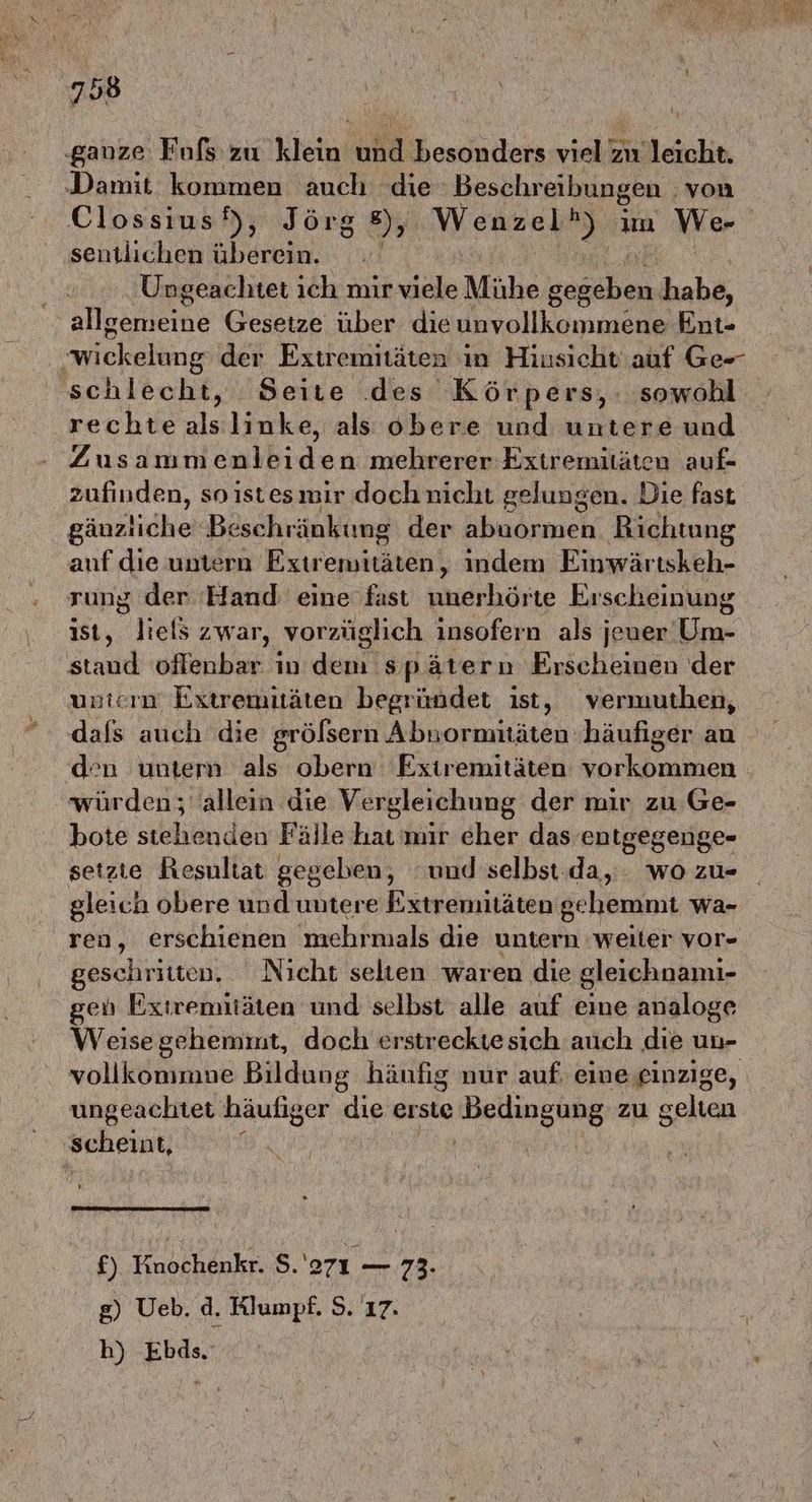 u | ‚ganze Fuls zu klein und besonders viel zu leicht. ‚Damit kommen auch die Beschreibungen | von Clossıus), Jörg 8), Wenzel ei um Wer sentlichen überein. Ungeachtet ıch mir viele Mühe zasähen habe, aflgerneine Gesetze über dieunvollkommene Ent- wi ickelbng der Extremitäten in Hiusicht auf Ge-- schlecht, Seite des Körpers, sowohl rechtealslinke, als obere und untere und Zusammenlei en mehrerer Extremitäten auf- zufinden, so istesmir doch nicht gelungen. Die fast gäuzliche Bi eschränktung der abuormen Richtung anf die untern Eiireminhrönt indem Einwärtskeh- ist, liels zwar, vorzüglich insofern als jeuer Um- staud offenbar in dem spätern Erscheinen der unterm Extremitäten begründet ist, vermuthen, dals auch die grölsern Abnormntäten ‚häufiger au den 'untern als obern Extremitäten vorkommen würden; allein die Vergleichung der mir zu Ge- bote stehenden Fälle hat mir cher das entgegenge- setzte Resultat gegeben, “und selbst.da, . wo zu- gleich obere und untere Extremitäten gehemmt wa- geschritten, Nicht selten waren die gleichnami- gen Extremitäten und selbst alle auf eine analoge Weise gehemint, doch erstreckte sich auch die un- ungeachtet häufiger dıe erste RRRENOR zu gelten ‚scheint, | £). Kinochenkr. So — 73. g) Ueb. d. Klumpf. S. 17. h) Ebds.