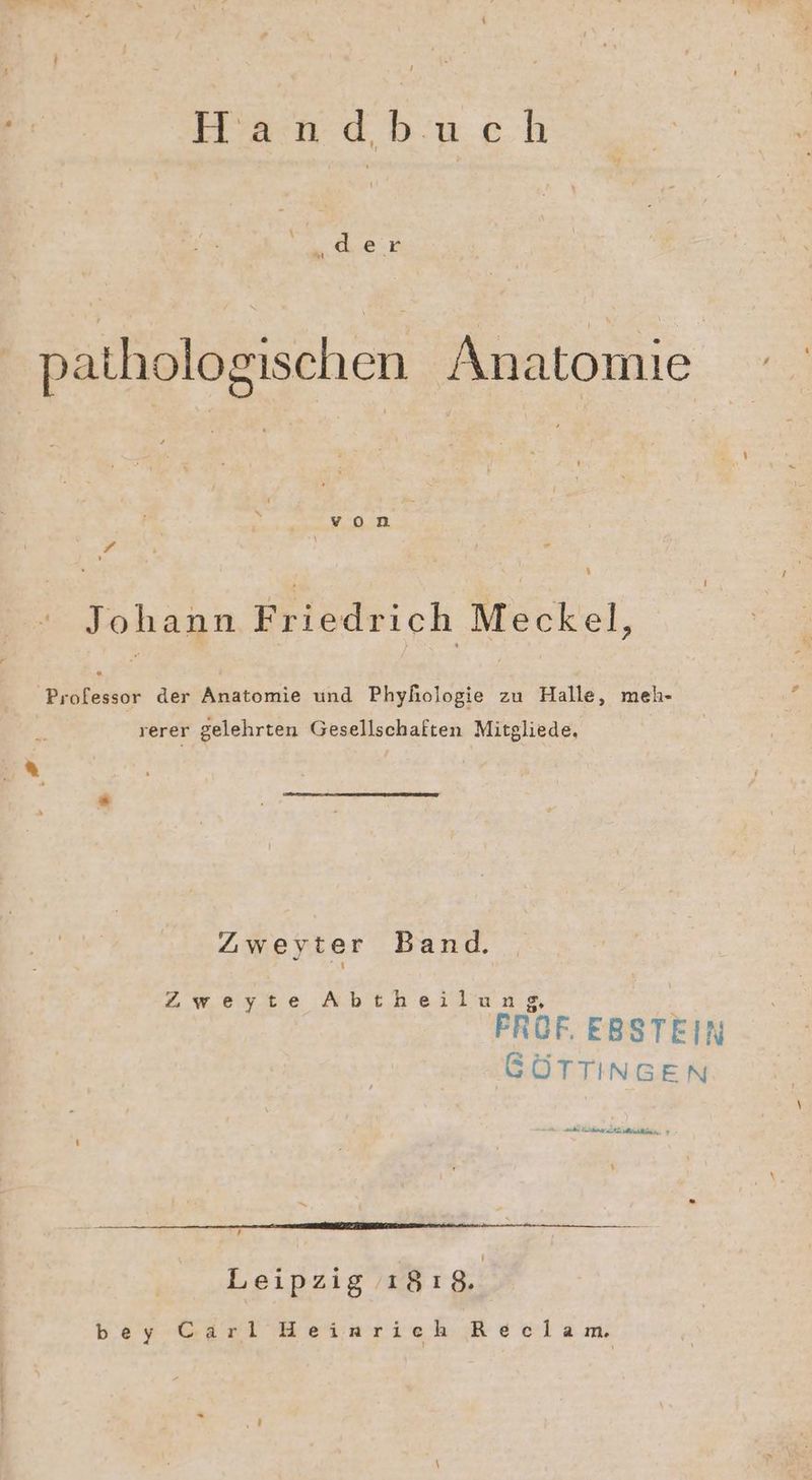 7 Haoadbuch ee pathologischen Anatomie Er.H.n Ku i ” Johann Friedrich Meckel, ‚Professor der Anatomie und Phyhologie zu Halle, meh- rerer gelehrten Gesellschaften Mitgliede, | u‘ Zweyter Band. Zweyte Abtheilung FROF. EBSTEIN GÖTTINGEN nn a ee. > Leipzig 18 gi bey Gäri Heizarieh Reclam