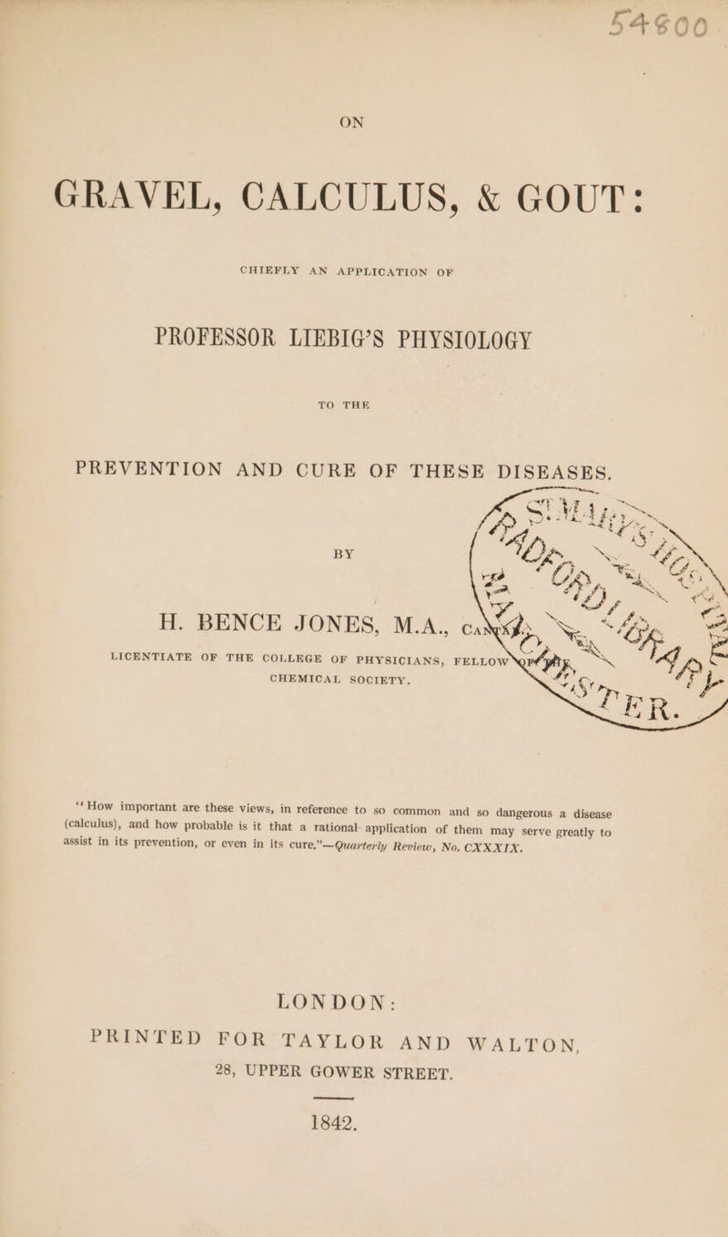 DW SS ‘ oS © © ON GRAVEL, CALCULUS, &amp; GOUT: CHIEFLY AN APPLICATION OF PROFESSOR LIEBIG’S PHYSIOLOGY TO THE PREVENTION AND CURE OF THESE DISEASES. BY H. BENCE JONES, M.A... ca LICENTIATE OF THE COLLEGE OF PHYSICIANS, FELLOW CHEMICAL SOCIETY. **How important are these views, in reference to so common and so dangerous a disease (calculus), and how probable is it that a rational application of them may serve greatly to assist in its prevention, or even in its cure,’ ’—Quarterly Review, No. CXX XIX. LONDON: PRINTED FOR TAYLOR AND WALTON, 28, UPPER GOWER STREET. ere 1842.