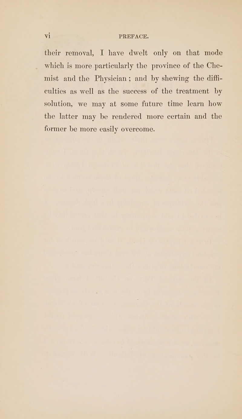 their removal, I have dwelt only on that mode which is more particularly the province of the Che- mist and the Physician; and by shewing the difh- culties as well as the success of the treatment by solution, we may at some future time learn how the latter may be rendered more certain and the former be more easily overcome.