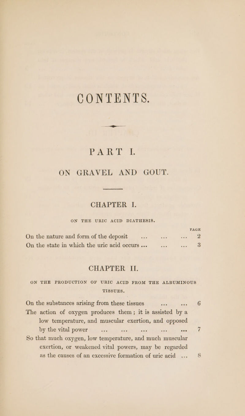 CONTENTS. rant! ‘1 ON GRAVEL AND GOUT. CHAPTER I. ON THE URIC ACID DIATHESIS. PAGE On the nature and form of the deposit dia aoe tin Noe On the state in which the uric acid occurs ... wae ine te CHAPTER II. ON THE PRODUCTION OF URIC ACID FROM THE ALBUMINOUS TISSUES. On the substances arising from these tissues 9 aia 4 The action of oxygen produces them; it is assisted by a low temperature, and muscular exertion, and opposed by the vital power ots ative sili avi wie.) fh So that much oxygen, low temperature, and much muscular exertion, or weakened vital powers, may be regarded as the causes of an excessive formation of uric acid ... 8