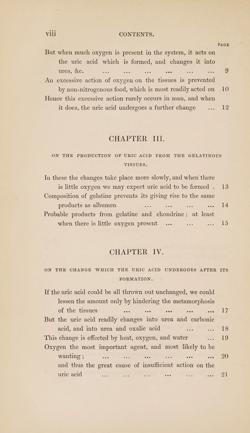 PAGE But when much oxygen is present in the system, it acts on the uric acid which is formed, and changes it into urea, &amp;c. fi ee syie aA Aes ies 9 An excessive action of oxygen on the tissues is prevented by non-nitrogenous food, which is most readily acted on 10 Hence this excessive action rarely occurs in man, and when it does, the uric acid undergoes a further change ... 12 CHAPTER III. ON THE PRODUCTION OF URIC ACID FROM THE GELATINOUS TISSUES. In these the changes take place more slowly, and when there is little oxygen we may expect uric acid to be formed . 13 Composition of gelatine prevents its giving rise to the same products as albumen ae ays 50 Pe a! Probable products from gelatine and chondrine; at least fod when there is little oxygen present ... gh ee CHAPTER IV. ON THE CHANGE WHICH THE URIC ACID UNDERGOES AFTER ITS FORMATION. If the uric acid could be all thrown out unchanged, we could lessen the amount only by hindering the metamorphosis of the tissues eee - ses TL wae 17 But the uric acid readily changes into urea and carbonic acid, and into urea and oxalic acid r. LS This change is effected by heat, oxygen, and water eee Oxygen the most important agent, and most likely to be wanting ; eect ee ae ne PY) be Slee and thus the great cause of insufficient action on the uric acid “— bat se =: ey! fay eek