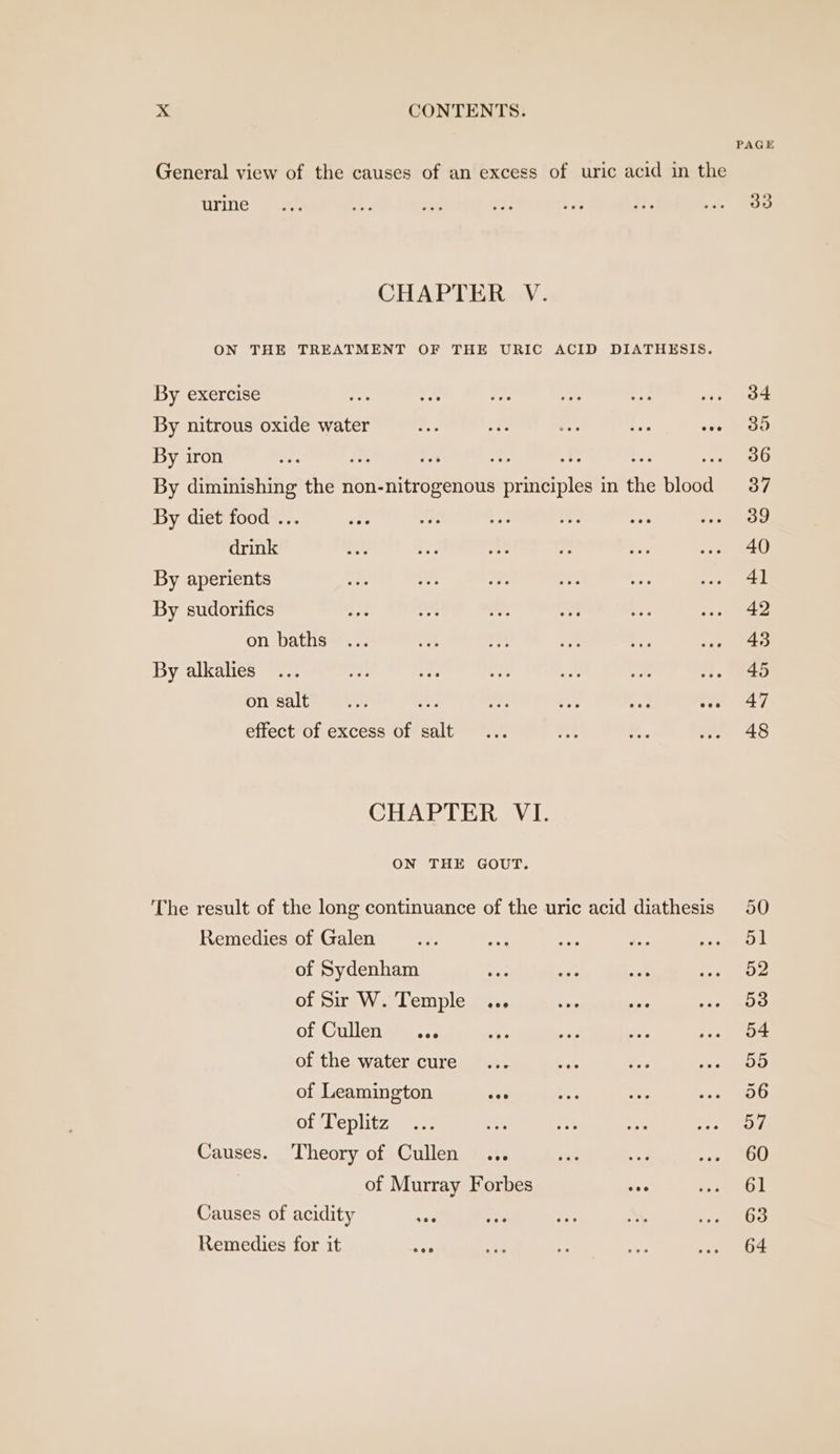 PAGE General view of the causes of an excess of uric acid in the UYine oa a abe a: is a aa Daves CHAPTER V. ON THE TREATMENT OF THE URIC ACID DIATHESIS. By exercise nh By Pit ae e ee By nitrous oxide water ne - a bis ep 3 By iron vee Bi YA Ae A ae . 386 By diminishing the non-nitrogenous principles in the blood = 37 By diet food ... ae ey Ty. Le ise i.e drink at oF 0 by Ps ... 40 By aperients are oF ee Sr Se -» 41 By sudorifics oat 1s Oe +). Rie re &gt; on baths ... un mut a ve we §=648 By alkalies... Aes a: a: a Ap: et, On salle cs 85 hee dae ee i 47 effect of excess of salt ... ms x. ..- 48 CHAPTER VI. ON THE GOUT. The result of the long continuance of the uric acid diathesis 50 Remedies of Galen... ay eee te Ree ail of Sydenham bias sie oe ets ays of Sir W. Temple ... he ss eee ih of Cullen ™,,... wae oe Fa pe i of the water cure... fas 0 Bor Be, of Leamington eee oe nest ee offleplitz =... Ee se os eee, Causes. Theory of Cullen... ve ay Pe i, of Murray Forbes eee cs ad Causes of acidity ose eae Sie tt seve Remedies for it “er oe “i a .. 64