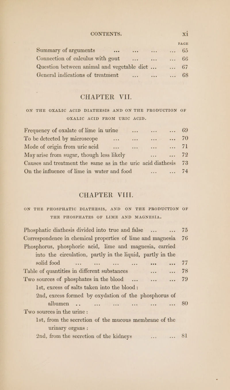PAGE Summary of arguments oes ves Phe Par 00 Connection of calculus with gout ea ae ova 6G Question between animal and vegetable diet ... ver SOF General indications of treatment wits ee oe) 68 CHAPTER VII. ON THE OXALIC ACID DIATHESIS AND ON THE PRODUCTION OF OXALIC ACID FROM URIC ACID. Frequency of oxalate of lime in urine - ase Jes 6D To be detected by microscope dian Sid desi ive 4 Mode of origin from uric acid eae an set wae 2E May arise from sugar, though less likely wee se ee Causes and treatment the same as in the uric acid diathesis 73 On the influence of lime in water and food bis we £4 CHAPTER VIII. ON THE PHOSPHATIC DIATHESIS, AND ON THE PRODUCTION OF THE PHOSPHATES OF LIME AND MAGNESIA. Phosphatic diathesis divided into true and false... wes UO Correspondence in chemical properties of lime and magnesia 76 Phosphorus, phosphoric acid, lime and magnesia, carried into the circulation, partly in the liquid, partly in the solid food Sei — ioe wit soe ee Table of quantities in different substances ae wal Vs Two sources of phosphates in the blood ... Le aay Ve lst, excess of salts taken into the blood: 2nd, excess formed by oxydation of the phosphorus of albumen .. =? ste at — 2 1D Two sources in the urine : lst, from the secretion of the mucous membrane of the urimary organs : 2nd, from the secretion of the kidneys ae ini