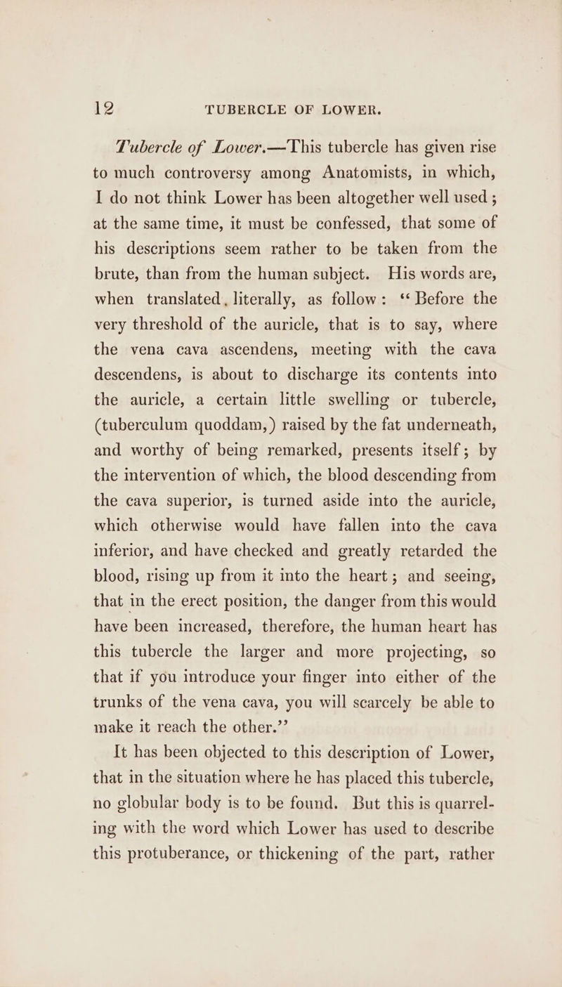 Tubercle of Lower.—This tubercle has given rise to much controversy among Anatomists, in which, I do not think Lower has been altogether well used ; at the same time, it must be confessed, that some of his descriptions seem rather to be taken from the brute, than from the human subject. His words are, when translated, literally, as follow: ‘‘ Before the very threshold of the auricle, that is to say, where the vena cava ascendens, meeting with the cava descendens, is about to discharge its contents into the auricle, a certain little swelling or tubercle, (tuberculum quoddam, ) raised by the fat underneath, and worthy of being remarked, presents itself; by the intervention of which, the blood descending from the cava superior, is turned aside into the auricle, which otherwise would have fallen into the cava inferior, and have checked and greatly retarded the blood, rising up from it into the heart; and seeing, that in the erect position, the danger from this would have been increased, therefore, the human heart has this tubercle the larger and more projecting, so that if you introduce your finger into either of the trunks of the vena cava, you will scarcely be able to make it reach the other.” It has been objected to this description of Lower, that in the situation where he has placed this tubercle, no globular body is to be found. But this is quarrel- ing with the word which Lower has used to describe this protuberance, or thickening of the part, rather