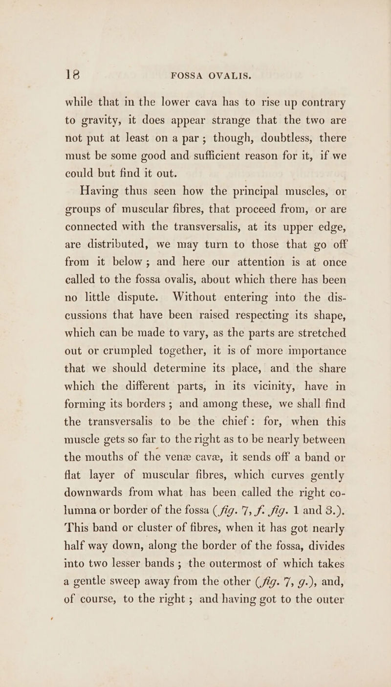 while that in the lower cava has to rise up contrary to gravity, it does appear strange that the two are not put at least on a par; though, doubtless, there must be some good and sufficient reason for it, if we could but find it out. | Having thus seen how the principal muscles, or groups of muscular fibres, that proceed from, or are connected with the transversalis, at its upper edge, are distributed, we may turn to those that go off from it below; and here our attention is at once ealled to the fossa ovalis, about which there has been no little dispute. Without entering into the dis- cussions that have been raised respecting its shape, which can be made to vary, as the parts are stretched out or crumpled together, it 1s of more importance that we should determine its place, and the share which the different parts, in its vicinity, have in forming its borders ; and among these, we shall find the transversalis to be the chief: for, when this muscle gets so far to the right as to be nearly between the mouths of the vene cave, it sends off a band or flat layer of muscular fibres, which curves gently downwards from what has been called the right co- lumna or border of the fossa (fig. 7, f- fig. 1 and 8.). This band or cluster of fibres, when it has got nearly half way down, along the border of the fossa, divides into two lesser bands ; the outermost of which takes a gentle sweep away from the other (fig. 7, g.), and, of course, to the right ; and having got to the outer