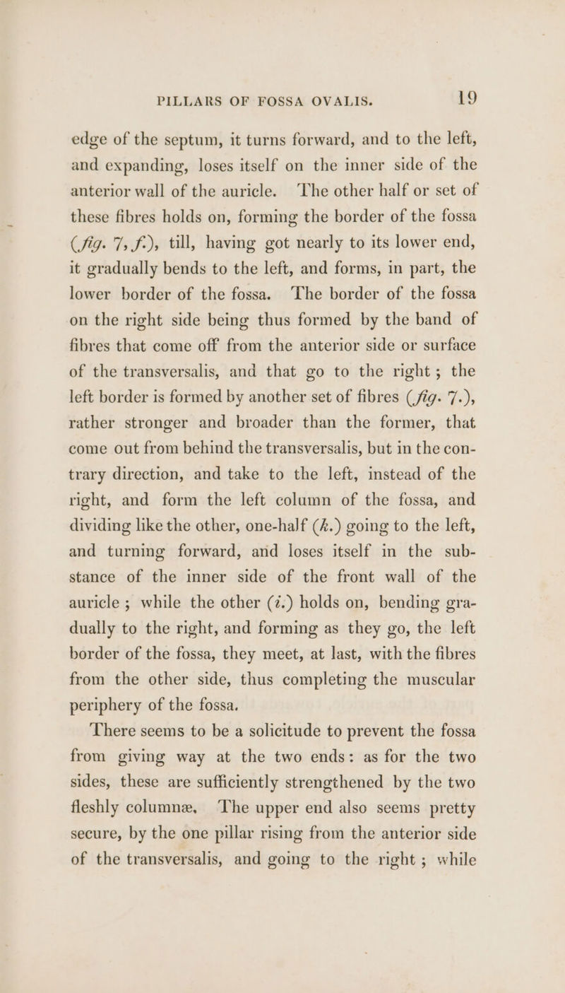 edge of the septum, it turns forward, and to the left, and expanding, loses itself on the inner side of the anterior wall of the auricle. ‘The other half or set of these fibres holds on, forming the border of the fossa (fig. 7, f-), till, having got nearly to its lower end, it gradually bends to the left, and forms, in part, the lower border of the fossa. ‘The border of the fossa on the right side being thus formed by the band of fibres that come off from the anterior side or surface of the transversalis, and that go to the right; the left border is formed by another set of fibres (fig. 7.), rather stronger and broader than the former, that come out from behind the transversalis, but in the con- trary direction, and take to the left, instead of the right, and form the left column of the fossa, and dividing like the other, one-half (4.) going to the left, and turning forward, and loses itself in the sub- stance of the inner side of the front wall of the auricle ; while the other (z.) holds on, bending gra- dually to the right, and forming as they go, the left border of the fossa, they meet, at last, with the fibres from the other side, thus completing the muscular periphery of the fossa. There seems to be a solicitude to prevent the fossa from giving way at the two ends: as for the two sides, these are sufficiently strengthened by the two fleshly columne, ‘The upper end also seems pretty secure, by the one pillar rising from the anterior side of the transversalis, and going to the right ; while