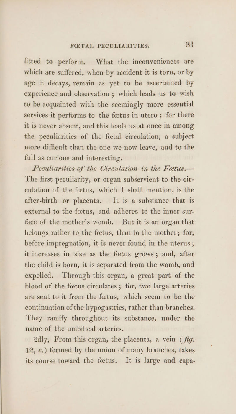 fitted to perform. What the inconveniences are which are suffered, when by accident it is torn, or by age it decays, remain as yet to be ascertained by experience and observation ; which leads us to wish to be acquainted with the seemingly more essential services it performs to the foetus in utero ; for there it is never absent, and this leads us at once in among the peculiarities of the foetal circulation, a subject more difficult than the one we now leave, and to the full as curious and interesting. Peculiarities of the Circulation in the Fetus.— The first peculiarity, or organ subservient to the cir- culation of the foetus, which I shall mention, is the after-birth or placenta. It is a substance that 1s external to the foetus, and adheres to the inner sur- face of the mother’s womb. But it is an organ that belongs rather to the foetus, than to the mother; for, before impregnation, it is never found in the uterus ; it increases in size as the foetus grows; and, after the child is born, it is separated from the womb, and expelled. ‘Through this organ, a great part of the blood of the foetus circulates ; for, two large arteries are sent to it from the foetus, which seem to be the continuation of the hypogastrics, rather than branches. They ramify throughout its substance, under the name of the umbilical arteries. Qdly, From this organ, the placenta, a vein (fig. 12, c.) formed by the union of many branches, takes its course toward the feetus. It is large and capa-
