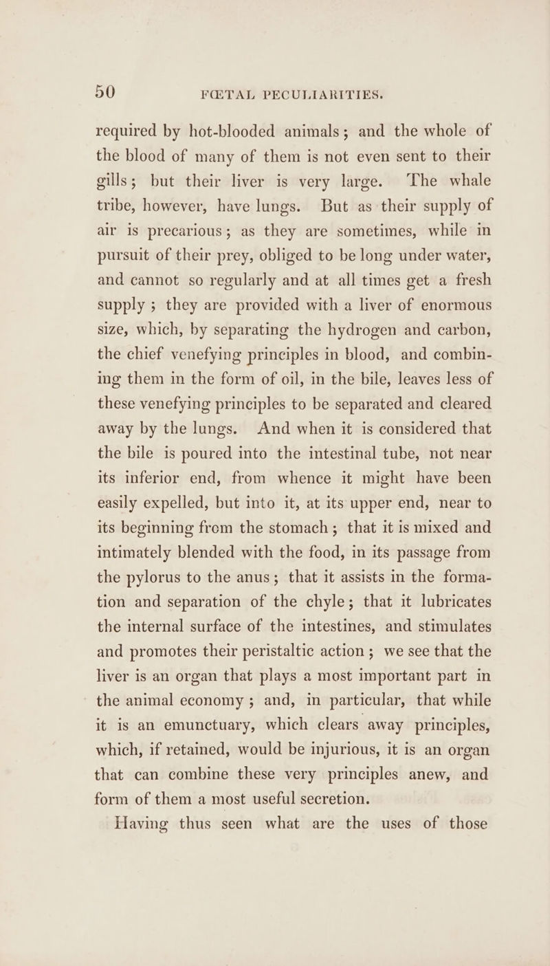 required by hot-blooded animals; and the whole of the blood of many of them is not even sent to their gills; but their liver is very large. ‘The whale tribe, however, have lungs. But as their supply of air is precarious; as they are sometimes, while in pursuit of their prey, obliged to be long under water, and cannot so regularly and at all times get a fresh supply ; they are provided with a liver of enormous size, which, by separating the hydrogen and carbon, the chief venefying principles in blood, and combin- ing them in the form of oil, in the bile, leaves less of these venefying principles to be separated and cleared away by the lungs. And when it is considered that the bile is poured into the intestinal tube, not near its inferior end, from whence it might have been easily expelled, but into it, at its upper end, near to its beginning from the stomach; that it is mixed and intimately blended with the food, in its passage from the pylorus to the anus; that it assists in the forma- tion and separation of the chyle; that it lubricates the internal surface of the intestines, and stimulates and promotes their peristaltic action ; we see that the liver is an organ that plays a most important part in the animal economy; and, in particular, that while it is an emunctuary, which clears away principles, which, if retained, would be injurious, it is an organ that can combine these very principles anew, and form of them a most useful secretion. Having thus seen what are the uses of those