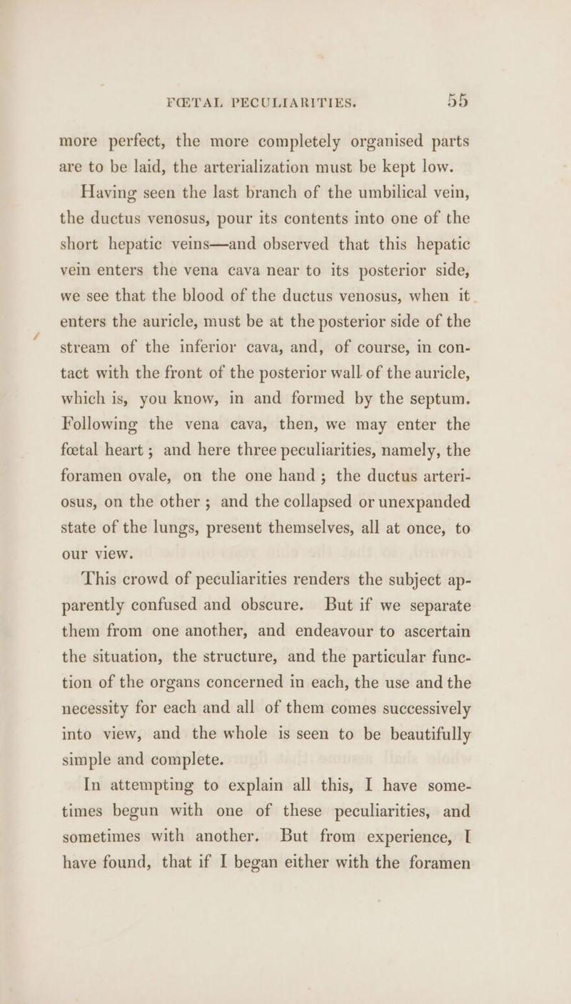more perfect, the more completely organised parts are to be laid, the arterialization must be kept low. Having seen the last branch of the umbilical vein, the ductus venosus, pour its contents into one of the short hepatic veins—and observed that this hepatic vein enters the vena cava near to its posterior side, we see that the blood of the ductus venosus, when it. enters the auricle, must be at the posterior side of the stream of the inferior cava, and, of course, in con- tact with the front of the posterior wall of the auricle, which is, you know, in and formed by the septum. Following the vena cava, then, we may enter the foetal heart ; and here three peculiarities, namely, the foramen ovale, on the one hand; the ductus arteri- osus, on the other ; and the collapsed or unexpanded state of the lungs, present themselves, all at once, to our view. This crowd of peculiarities renders the subject ap- parently confused and obscure. But if we separate them from one another, and endeavour to ascertain the situation, the structure, and the particular func- tion of the organs concerned in each, the use and the necessity for each and all of them comes successively into view, and the whole is seen to be beautifully simple and complete. In attempting to explain all this, I have some- times begun with one of these peculiarities, and sometimes with another. But from experience, I have found, that if I began either with the foramen