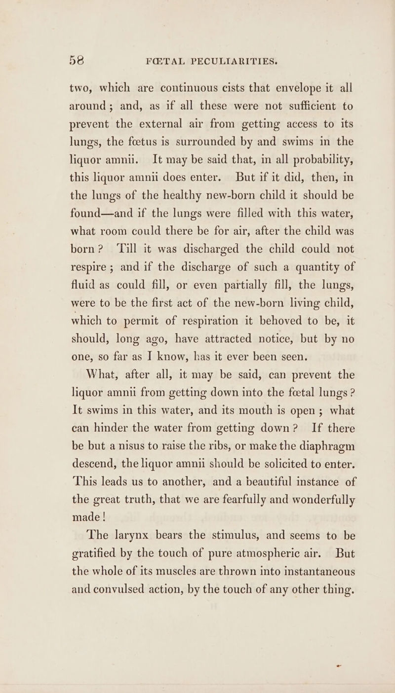 two, which are continuous cists that envelope it all around; and, as if all these were not sufficient to prevent the external air from getting access to its lungs, the foetus is surrounded by and swims in the liquor amnii. It may be said that, in all probability, this liquor amni does enter. But if it did, then, in the lungs of the healthy new-born child it should be found—and if the lungs were filled with this water, what room could there be for air, after the child was born? ‘Till it was discharged the child could not respire ; and if the discharge of such a quantity of fluid as could fill, or even partially fill, the lungs, were to be the first act of the new-born living child, which to permit of respiration it behoved to be, it should, long ago, have attracted notice, but by no one, so far as I know, has it ever been seen. What, after all, it may be said, can prevent the liquor amnu from getting down into the foetal lungs ? It swims in this water, and its mouth is open ; what can hinder the water from getting down? If there be but a nisus to raise the ribs, or make the diaphragm descend, the liquor amnii should be solicited to enter. This leads us to another, and a beautiful instance of the great truth, that we are fearfully and wonderfully made! The larynx bears the stimulus, and seems to be gratified by the touch of pure atmospheric air. But the whole of its muscles are thrown into instantaneous and convulsed action, by the touch of any other thing.