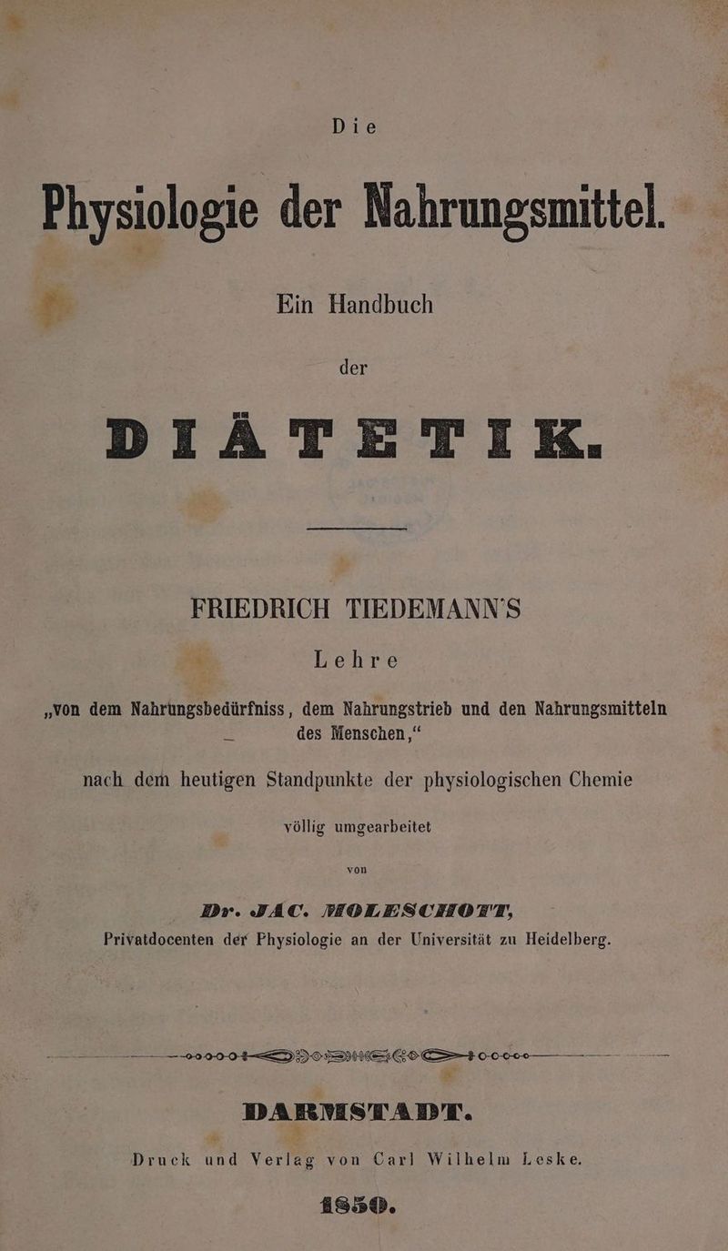 Physiologie der Nahrungsmittel, # Ein Handbuch A der DIATETIK. FRIEDRICH TIEDEMANN’S h Lehre „von dem Nahrungsbedürfniss, dem Nahrungstrieb und den Nahrungsmitteln des Menschen,“ nach dem heutigen Standpunkte der physiologischen Chemie völlig umgearbeitet von Dr. JAC. MOLESCHOTT, Privatdocenten der Physiologie an der Universität zu Heidelberg. nn 00 DI IE I ” DARMSTADT. Er Druck und Verlag von Carl Wilhelm Leske. AiS3D.