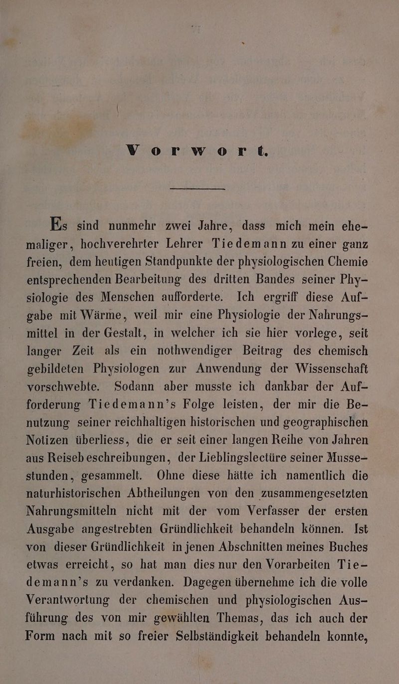 vorwov3ork Es sind nunmehr zwei Jahre, dass mich mein ehe- maliger, hochverehrter Lehrer Tiedemann zu einer ganz freien, dem heutigen Standpunkte der physiologischen Chemie entsprechenden Bearbeitung des dritten Bandes seiner Phy- siologie des Menschen aufforderte. Ich ergriff diese Auf- gabe mit Wärme, weil mir eine Physiologie der Nahrungs- mittel in der Gestalt, in welcher ich sie hier vorlege, seit langer Zeit als ein nothwendiger Beitrag des chemisch gebildeten Physiologen zur Anwendung der Wissenschaft vorschwebte. Sodann aber musste ich dankbar der Auf- forderung Tiedemann’s Folge leisten, der mir die Be- nutzung seiner reichhaltigen historischen und geographischen Notizen überliess, die er seit einer langen Reihe von Jahren aus Reiseb eschreibungen, der Lieblingslectüre seiner Musse- stunden, gesammelt. Ohne diese hätte ich namentlich die naturhistorischen Abtheilungen von den zusammengesetzten Nahrungsmitteln nicht mit der vom Verfasser der ersten Ausgabe angestrebten Gründlichkeit behandeln können. Ist von dieser Gründlichkeit in jenen Abschnitten meines Buches etwas erreicht, so hat man dies nur den Vorarbeiten Tie- demann’s zu verdanken. Dagegen übernehme ich die volle Verantwortung der chemischen und physiologischen Aus- führung des von mir gewählten Themas, das ich auch der Form nach mit so freier Selbständigkeit behandeln konnte,