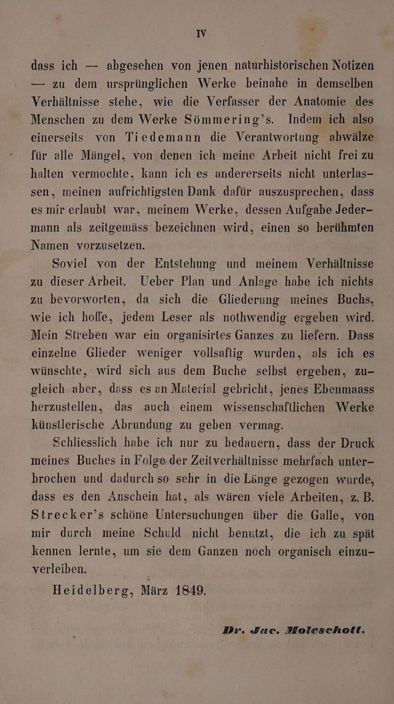 dass ich — abgesehen von jenen naturhistorischen Notizen — zu dem ursprünglichen Werke beinahe in demselben Verhältnisse stehe, wie die Verfasser der Anatomie des Menschen zu dem Werke Sömmering’s. Indem ich also einerseits von Tiedemann die Verantwortung abwälze für alle Mängel, von denen ich meine Arbeit nicht frei zu halten vermochte, kann ich es andererseits nicht unterlas- sen, meinen aufrichtigsten Dank dafür auszusprechen, dass es mir erlaubt war, meinem Werke, dessen Aufgabe Jeder- mann als zeitgemäss bezeichnen wird, einen so berühmten Namen vorzusetzen. Soviel von der Entstehung und meinem Verhältnisse zu dieser Arbeit. Ueber Plan und Anlage habe ich nichts zu bevorworten, da sich die Gliederung meines Buchs, wie ich hoffe, jedem Leser als nothwendig ergeben wird. Mein Streben war ein organisirles Ganzes zu liefern. Dass einzelne Glieder weniger vollsafiig wurden, als ich es wünschte, wird sich aus dem Buche selbst ergeben, zu- gleich aber, dass es an Material gebricht, jenes Ebenmaass herzustellen, das auch einem wissenschaftlichen Werke künstlerische Abrundung zu geben vermag. Schliesslich habe ich nur zu bedauern, dass der Druck meines Buches in Folge der Zeitverhältnisse mehrfach unter- brochen und dadurch so sehr in die Länge gezogen wurde, dass es den Anschein hat, als wären viele Arbeiten, z.B. Strecker’s schöne Untersuchungen über die Galle, von mir durch meine Schuld nicht benutzt, die ich zu spät kennen lernte, um sie dem Ganzen noch organisch einzu- verleiben. Heidelberg, März 1849. Div, Jae. Moleschott,