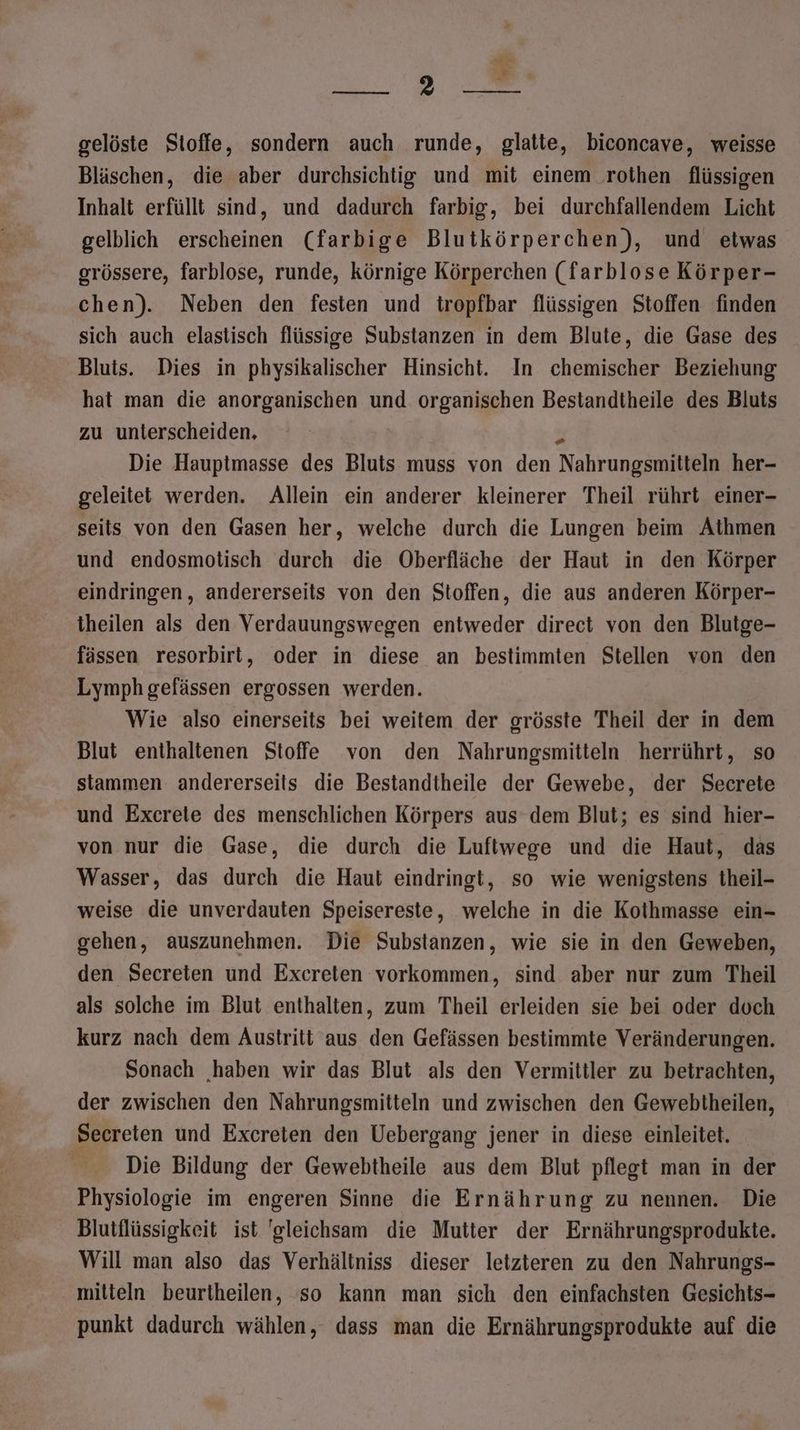 ak I. © ER - gelöste Stoffe, sondern auch runde, glatte, biconcave, weisse Bläschen, die aber durchsichtig und mit einem rothen flüssigen Inhalt erfüllt sind, und dadurch farbig, bei durchfallendem Licht gelblich erscheinen (farbige Blutkörperchen), und etwas grössere, farblose, runde, körnige Körperchen (farblose Körper- chen). Neben den festen und tropfbar flüssigen Stoffen finden sich auch elastisch flüssige Substanzen in dem Blute, die Gase des Bluis. Dies in physikalischer Hinsicht. In chemischer Beziehung hat man die anorganischen und organischen Bestandtheile des Bluts zu unterscheiden, 3 Die Hauptmasse des Bluts muss von den Nahrungsmitteln her- geleitet werden. Allein ein anderer kleinerer Theil rührt einer- seits von den Gasen her, welche durch die Lungen beim Athmen und endosmotisch durch die Oberfläche der Haut in den Körper eindringen, andererseits von den Stoffen, die aus anderen Körper- theilen als den Verdauungswegen entweder direct von den Blutge- fässen resorbirt, oder in diese an bestimmten Stellen von den Lymph gefässen ergossen werden. Wie also einerseits bei weitem der grösste Theil der in dem Blut enthaltenen Stoffe von den Nahrungsmitteln herrührt, so stammen andererseits die Bestandtheile der Gewebe, der Secrete und Excrete des menschlichen Körpers aus dem Blut; es sind hier- von nur die Gase, die durch die Luftwege und die Haut, das Wasser, das durch die Haut eindringt, so wie wenigstens theil- weise die unverdauten Speisereste, welche in die Kothmasse ein- gehen, auszunehmen. Die Substanzen, wie sie in den Geweben, den Secreten und Excreten vorkommen, sind aber nur zum Theil als solche im Blut enthalten, zum Theil erleiden sie bei oder doch kurz nach dem Austritt aus den Gefässen bestimmte Veränderungen. Sonach ‚haben wir das Blut als den Vermittler zu betrachten, der zwischen den Nahrungsmitteln und zwischen den Gewebtheilen, Secreten und Excereten den Uebergang jener in diese einleitet. Die Bildung der Gewebtheile aus dem Blut pflegt man in der Physiologie im engeren Sinne die Ernährung zu nennen. Die Blutflüssigkeit ist gleichsam die Mutter der Ernährungsprodukte. Will man also das Verhältniss dieser letzteren zu den Nahrungs- mitteln beurtheilen, so kann man sich den einfachsten Gesichts- punkt dadurch wählen, dass man die Ernährungsprodukte auf die