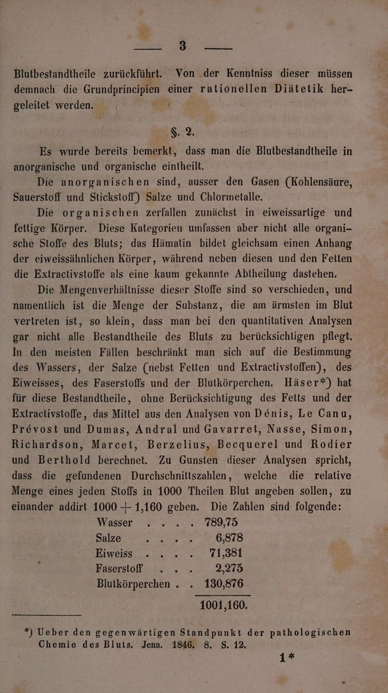 ht Ei OR N ae Blutbestandtheile zurückführt. Von der Kenntniss dieser müssen Pi . . “. . demnach die Grundprincipien einer rationellen Diätetik her- geleitet werden. | Et | | g4. Es wurde bereits bemerkt, dass man die Blutbestandtheile in anorganische und organische eintheilt. Die anorganischen sind, ausser den Gasen (Kohlensäure, Sauerstoff und Stickstoff) Salze und Chlormetalle. Die organischen zerfallen zunächst in eiweissarlige und fetlige Körper. Diese Kategorien umfassen aber nicht alle organi- sche Stoffe des Bluts; das Hämatin bildet gleichsam einen Anhang der eiweissähnlichen Körper, während neben diesen und den Fetten die Extractlivstoffe als eine kaum gekannte Abtheilung dastehen. Die Mengenverhältnisse dieser Stoffe sind so verschieden, und namentlich ist die Menge der Substanz, die am ärmsten im Blut vertreten ist, so klein, dass man bei den quantitativen Analysen gar nicht alle Bestandtheile des Bluts zu berücksichtigen pflegt. In den meisten Fällen beschränkt man sich auf die Bestimmung des Wassers, der Salze (nebst Feiten und Extractivstoffen), des Eiweisses, des Faserstoffs und der Blutkörperchen. Häser*) hat für diese Bestandtheile, ohne Berücksichtigung des Feits und der Extractivstoffe, das Mittel aus den Analysen von Denis, Le Canu, Prevost und Dumas, Andral und Gavarret, Nasse, Simon, Richardson, Marcet, Berzelius, Becquerel und Rodier und Berthold berechnet. Zu Gunsten dieser Analysen spricht, dass die gefundenen Durchschnittszahlen, welche die relative Menge eines jeden Stoffs in 1000 Theilen Blut angeben sollen, zu einander addirt 1000 -—- 1,160 geben. Die Zahlen sind folgende: Wasser . . .. . 789,75 Salze Be 6,878 Eiweiss . . . „71,381 Fasersof . . . 2,275 Blutkörperchen . . 130,876 1001,160. *) Ueber den gegenwärtigen Standpunkt der pathologischen Chemie des Bluts. Jena. 1846. 8. S$. 12.