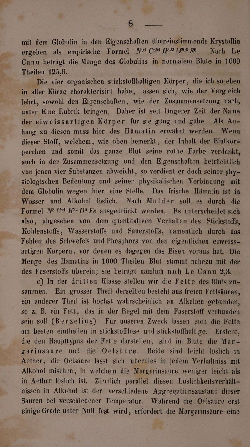 se mit dem Globulin in den Eigenschaften übereinstimmende Krystallin ergeben als empirische Formel N? 0% 9°” 0%6 56, _ Nach Le Canu beträgt die Menge des Globulins in normalem Blute in 1000 Theilen 125,6. | h . Die vier organischen stickstoffhalligen Körper, die ich so eben in aller Kürze charakterisirt habe, lassen sich, wie der Vergleich lehrt, sowohl den Eigenschaften, wie der Zusammensetzung nach, unter Eine Rubrik bringen. Daher ist seit längerer Zeit der- Name der eiweissartigen Körper für sie gäng und gäbe. Als An- hang zu diesen muss hier das Hämatin erwähnt werden. Wenn dieser Stoff, welchem, wie oben bemerkt, der Inhalt der Blutkör- perchen und somit das ganze Blut seine rothe Farbe verdankt, auch in der Zusammensetzung und den Eigenschaften beträchtlich von jenen vier Substanzen abweicht, so verdient er doch seiner phy- siologischen Bedeutung und seiner physikalischen Verbindung mit dem Globulin wegen hier eine Stelle. Das frische Hämatin ist in Wasser und Alkohol löslich. Nach Mulder soll. es durch die Formel N3 C* H®# 0% Fe ausgedrückt werden. Es unterscheidet sich also, abgesehen von dem quantitativen Verhalten des Stickstoffs, Kohlenstoffs, Wasserstoffs und Sauerstoffs, namentlich durch das Fehlen des Schwefels und Phosphors von den eigentlichen eiweiss- artigen Körpern, vor denen es dagegen das Eisen voraus hat. Die Menge des Hämatins in 1000 Theilen Blut stimmt nahezu mit der des Faserstoffs überein; sie beträgt nämlich nach Le Canu 2,3. c) In der dritten Klasse stellen wir die Fette des Bluts zu- sammen. Ein grosser Theil derselben besteht aus freien Fettsäuren, ein anderer Theil ist höchst wahrscheinlich an Alkalien gebunden, so z. B. ein Fett, das in der Regel mit dem Faserstoff verbunden sein soll (Berzelius). Für unseren Zweck lassen sich die Feite am besten eintheilen in stickstofflose und stickstoffhaltige. Erstere, die den Haupttypus der Fette darstellen, sind im Blute die Mar- garinsäure und die Oelsäure. Beide sind leicht löslich in Aether, die Oelsäure lässt sich überdies in jedem Verhältniss mit Alkohol mischen, in welchem die Margarinsäure weniger leicht als in Aether löslich ist. Ziemlich parallel diesen Löslichkeitsverhält- nissen in Alkohol ist der verschiedene Aggregationszustand dieser Säuren bei verschiedener Temperatur. Während die. Oelsäure erst einige Grade unter Null fest wird, erfordert die Margarinsäure eine
