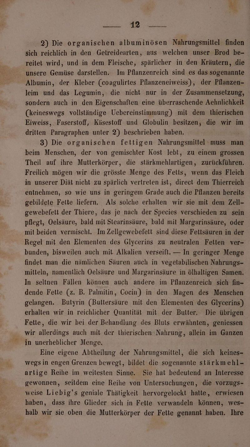 3 a, a Re 2) Die organischen albuminösen Nahrungsmittel finden sich reichlich in den Getreidearten, aus welchen unser Brod be- reitet wird, und in dem Fleische, spärlicher in den Kräutern, die unsere Gemüse darstellen. Im Pflanzenreich sind es das sogenannte leim und das Legumin, die nicht nur in der Zusammensetzung, sondern auch in den Eigenschaften eine überraschende Aehnlichkeit (keineswegs vollständige Uebereinsiimmung) mit dem thierischen Eiweiss, Faserstoff, Käsestoff und Globulin besitzen, die wir im dritten Paragraphen unter 2) beschrieben haben. 3) Die organischen fettigen Nahrungsmittel ‘muss man beim Menschen, der von gemischter Kost lebt, zu einem grossen Theil auf ihre Mutterkörper, die stärkmehlartigen, zurückführen. Freilich mögen wir die grösste Menge des Felis, wenn das Fleich in unserer Diät nicht zu spärlich vertreten ist, direct dem Thierreich entnehmen, so wie uns in geringem Grade auch die Pflanzen bereits gebildete Fette liefern. Als solche erhalten wir sie mit dem Zell- gewebefeti der Thiere, das je nach der Species verschieden zu sein pflegt, Oelsäure, bald mit Stearinsäure, bald mit Margarinsäure, oder mit beiden vermischt. Im Zellgewebefett sind diese Fettsäuren in der Regel mit den Elementen des Glycerins zu neutralen Felten ver- bunden, bisweilen auch mit. Alkalien verseift. — In geringer Menge findet man die nämlichen Säuren auch in vegetabilischen Nahrungs- mitteln, namentlich Oelsäure und Margarinsäure in ölhaltigen Samen. In seltnen Fällen können auch andere im Pflanzenreich sich fin- dende Fette (z. B. Palmitin, Cocin) in den Magen des Menschen gelangen. Butyrin (Buttersäure mit den Elementen des Glycerins) erhalten wir in reichlicher Quantität mit der Butter. Die übrigen Fette, die wir bei der Behandlung des Bluts erwähnten, geniessen wir allerdings auch mit der thierischen Nahrung, allein im Ganzen in unerheblicher Menge. Eine eigene Abtheilung der Nahrungsmittel, die sich keines- wegsin engen Grenzen bewegt, bildet die sogenannte stärkmehl- artige Reihe im weitesten Sinne. Sie hat bedeutend an Interesse gewonnen, Seitdem eine Reihe von Untersuchungen, die vorzugs- weise Liebig’s geniale Thätigkeit hervorgelockt hatte, erwiesen haben, dass ihre Glieder sich in Fette verwandeln können, wes- halb wir sie oben die Muiterkörper der Fette genannt haben. Ihre