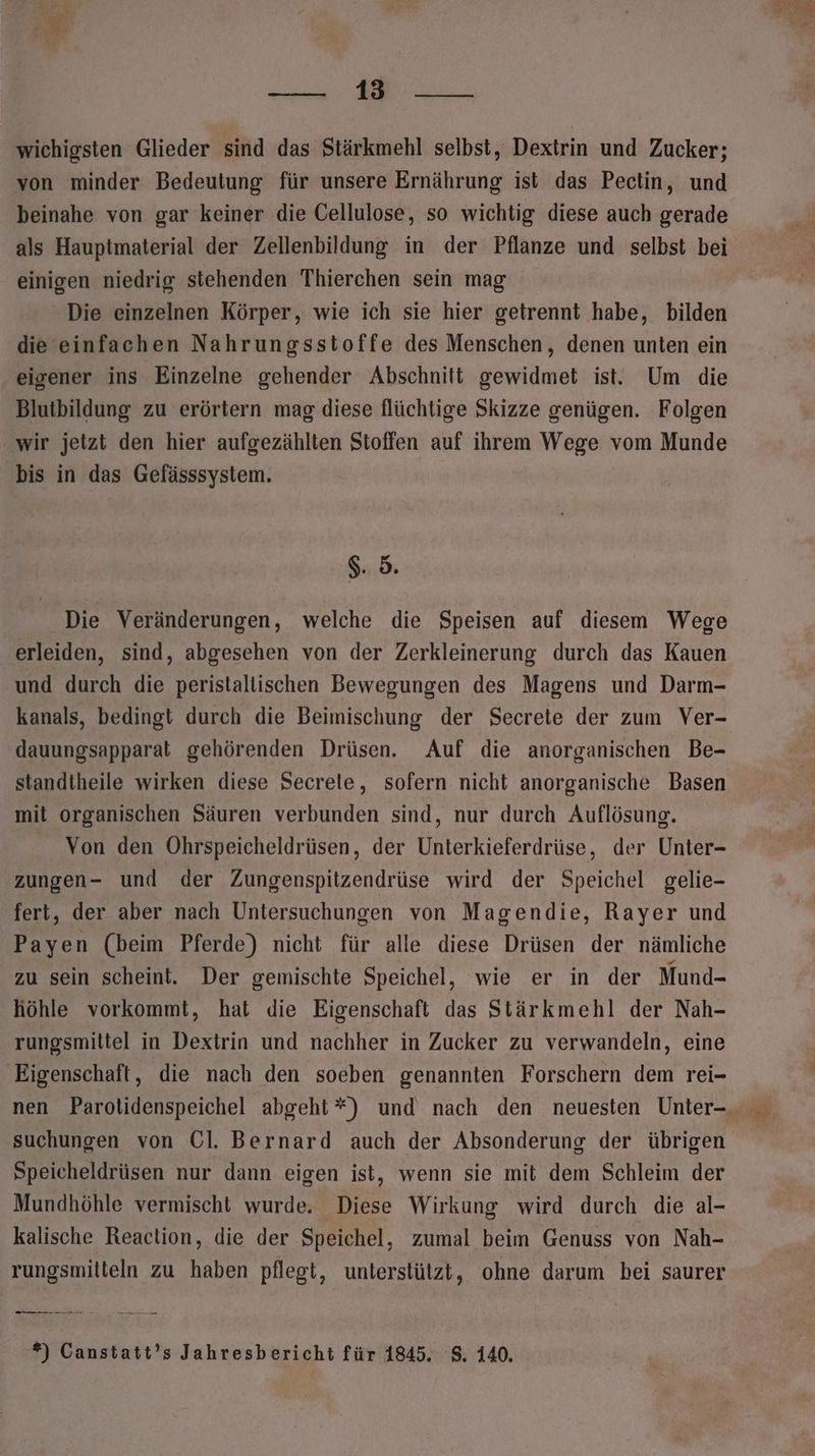 —— En wichigsten Glieder sind das Stärkmehl selbst, Dextrin und Zucker; von minder Bedeutung für unsere Ernährung ist das Pectin, und beinahe von gar keiner die Cellulose, so wichtig diese auch gerade als Hauptmaterial der Zellenbildung in der Pflanze und selbst bei einigen niedrig stehenden Thierchen sein mag Die einzelnen Körper, wie ich sie hier getrennt habe, bilden die einfachen Nahrungsstoffe des Menschen, denen unten ein eigener ins Einzelne gehender Abschnitt gewidmet ist. Um die Blutbildung zu erörtern mag diese flüchtige Skizze genügen. Folgen wir jetzt den hier aufgezählten Stoffen auf ihrem Wege vom Munde bis in das Gefässsystem. $. 5. Die Veränderungen, welche die Speisen auf diesem Wege erleiden, sind, abgesehen von der Zerkleinerung durch das Kauen und durch die peristallischen Bewegungen des Magens und Darm- kanals, bedingt durch die Beimischung der Secrete der zum Ver- dauungsapparat gehörenden Drüsen. Auf die anorganischen Be- standtheile wirken diese Secrete, sofern nicht anorganische Basen mit organischen Säuren verbunden sind, nur durch Auflösung. Von den Ohrspeicheldrüsen, der Unterkieferdrüse, der Unter- zungen- und der Zungenspitzendrüse wird der Speichel gelie- fert, der aber nach Untersuchungen von Magendie, Rayer und Payen (beim Pferde) nicht für alle diese Drüsen der nämliche zu sein scheint. Der gemischte Speichel, wie er in der Mund- höhle vorkommt, hat die Eigenschaft das Stärkmehl der Nah- rungsmiltel in Dextrin und nachher in Zucker zu verwandeln, eine Eigenschaft, die nach den soeben genannten Forschern dem rei- suchungen von Ol. Bernard auch der Absonderung der übrigen Speicheldrüsen nur dann eigen ist, wenn sie mit dem Schleim der Mundhöhle vermischt wurde, Diese Wirkung wird durch die al- kalische Reaction, die der Speichel, zumal beim Genuss von Nah- rungsmilteln zu haben pflegt, unterstützt, ohne darum bei saurer —_o.o NE *) Canstatt’s Jahresbericht für 1845. 8. 140.