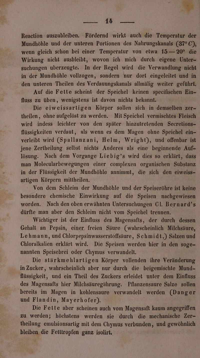 Be u Reaction auszubleiben. Fördernd wirkt auch die Temperatur der Mundhöhle und der unteren Portionen des Nahrungskanals (37° O0), wenn gleich schon bei einer Temperatur von etwa 15— 20° die Wirkung nicht ausbleibt, wovon ich mich durch eigene Unter- suchungen uberzeugte. In der Regel wird die Verwandlung nicht in der Mundhöhle vollzogen, sondern nur dort eingeleitet und in den unteren Theilen des Verdauungskanals allmälig weiter geführt. Auf die Fette scheint der Speichel‘ keinen specifischen Ein- fluss zu üben, wenigstens ist davon nichts bekannt. Die eiweissartigen Körper sollen sich in demselben zer- theilen, ohne aufgelöst zu werden. Mit Speichel vermischtes Fleisch wird indess leichter von den später hinzutretenden Secretions- flüssigkeiten verdaut, als wenn es dem Magen ohne Speichel ein- verleibt wird (Spallanzani, Helm, Wright), und offenbar ist jene Zertheilung selbst nichts Anderes als eine beginnende Auf- lösung. Nach dem Vorgange Liebig’s wird dies so erklärt, dass man Molecularbewegungen einer complexen organischen Substanz in der Flüssigkeit der Mundhöhle annimmt, die sich den eiweiss- artigen Körpern mittheilen. Von dem Schleim der Mundhöhle und der Speiseröhre ist keine besondere chemische Einwirkung auf die Speisen nachgewiesen worden. Nach den oben erwähnten Untersuchungen Cl. Bernard’s dürfte man aber den Schleim nicht vom Speichel trennen. Wichtiger ist der Einfluss des Magensafts, der durch dessen Gehalt an Pepsin, einer. freien Säure (wahrscheinlich Milchsäure, Lehmann, und Chlorpepsinwasserstoffsäure, Schmidt,) Salzen und Chloralkalien erklärt wird. Die Speisen werden hier in den soge- nannten Speisebrei oder Chymus verwandelt. Die stärkmehlartigen Körper vollenden ihre Veränderung in Zucker, wahrscheinlich aber nur durch die beigemischte Mund- flüssigkeit, und ein Theil des Zuckers erleidet unter dem Einfluss des Magensafts hier Milchsäuregährung. Pflanzensaure Salze sollen bereits im Magen in kohlensaure verwandelt werden (Danger und Flandin, Mayerhofer). Die Fette aber scheinen auch vom Magensaft kaum angegriffen zu werden; höchstens werden sie durch die mechanische Zer- theilung emulsionsartig mit dem Chymus verbunden, und gewöhnlich bleiben die Fetitropfen ganz isolirt. |