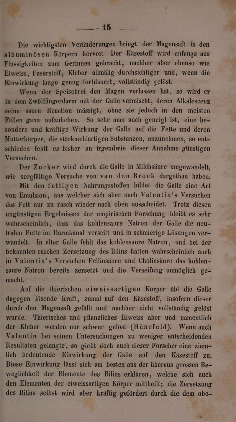 varbscien Ära Die wichtigsten Veränderungen bringt der Magensaft in den albuminösen Körpern hervor. Der Käsestoff wird anfangs aus Flüssigkeiten zum Gerinnen gebracht, nachher aber ebenso wie Eiweiss, Faserstoff, Kleber allmälig durchsichtiger und, wenn die Einwirkung lange genug fortdauert, vollständig gelöst. Wenn der Speisebrei den Magen verlassen hat, so wird er in dem Zwölffingerdarm mit der Galle vermischt, deren Alkalescenz seine saure Reaction mässigt, ohne sie jedoch in den meisten Fällen ganz aufzuheben. So sehr man auch geneigt ist, eine be- sondere und kräftige Wirkung der Galle auf die Fette und deren Mutterkörper, die stärkmehlartigen Substanzen, anzunehmen, so ent- schieden fehlt es bisher an irgendwie dieser Annahme günstigen Versuchen. Der Zucker wird durch die Galle in Milchsäure umgewandelt, wie sorgfältige Versuche von van den Broek dargethan haben. Mit den fettigen Nahrungsstoffen bildet die Galle eine Art von Emulsion, aus welcher sich aber nach Valentin’s Versuchen das Fett nur zu rasch wieder nach oben ausscheidet. Trotz diesen ungünstigen Ergebnissen der empirischen Forschung bleibt es sehr wahrscheinlich, dass das kohlensaure Natron der Galle die neu- tralen Fette im Darmkanal verseift und in schmierige Lösungen ver- wandelt. In alter Galle fehlt das kohlensaure Natron, und bei der bekannten raschen Zersetzung des Bilins hatten wahrscheinlich auch in Valentin’s Versuchen Fellinsäure und Cholinsäure das kohlen- saure Natron bereits zersetzt und die Verseifung unmöglich ge- macht. Auf die thierischen eiweissartigen Korper übt die Galle dagegen lösende Kraft, zumal auf den Käsestoff, insofern dieser durch den Magensaft gefällt und nachher nicht vollständig gelöst wurde. Thierisches und pflanzliches Eiweiss aber und namentlich der Kleber werden nur schwer gelöst (Hünefeld). Wenn auch Valentin bei seinen Untersuchungen zu weniger entscheidenden Resultaten gelangte, so giebt doch auch dieser Forscher eine ziem- lich bedeutende Einwirkung der Galle auf den Käsestoff zu, Diese Einwirkung lässt sich am besten aus der überaus grossen Be- weglichkeit der Elemente des Bilins erklären, welche sich auch den Elementen der eiweissarligen Körper mittheilt; die Zersetzung des Bilins selbst wird aber kräftig gefördert durch die dem obe-