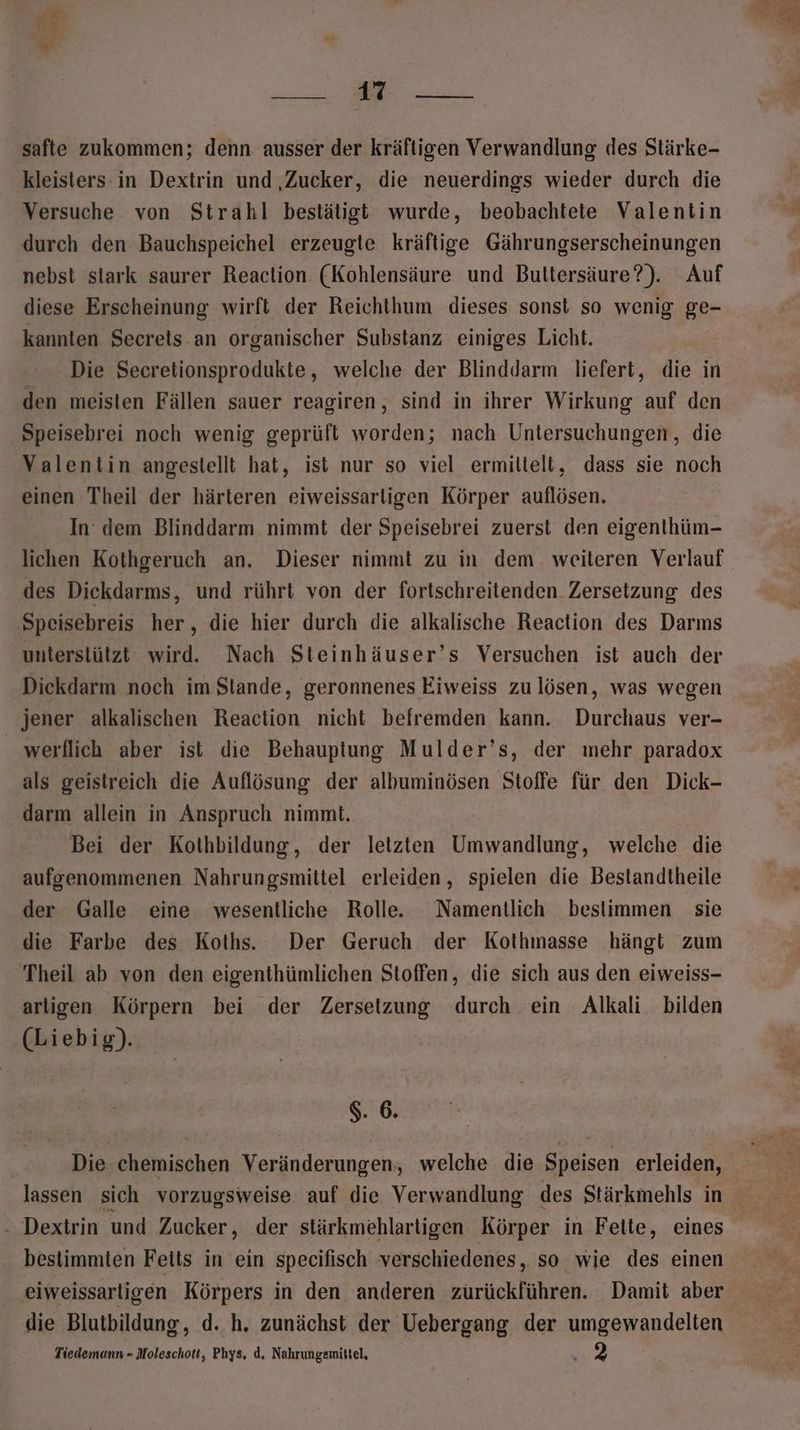 a SEE safte zukommen; denn ausser der kräftigen Verwandlung des Stärke- kleisters in Dextrin und ‚Zucker, die neuerdings wieder durch die Versuche von Strahl bestätigt wurde, beobachtete Valentin durch den Bauchspeichel erzeugte kräftige Gährungserscheinungen nebst stark saurer Reaction (Kohlensäure und Bultersäure?). Auf diese Erscheinung wirft der Reichthum dieses sonst so wenig ge- kannten Secreis.an organischer Substanz einiges Licht. Die Secretionsprodukte, welche der Blinddarm liefert, die in den meisten Fällen sauer reagiren, sind in ihrer Wirkung auf den Speisebrei noch wenig geprüft worden; nach Untersuchungen, die Valentin angestellt hat, ist nur so viel ermiltelt, dass sie noch einen Theil der härteren eiweissarligen Körper auflösen, In dem Blinddarm nimmt der Speisebrei zuerst den eigenthüm- des Dickdarms, und rührt von der fortschreitenden Zersetzung des ‚Speisebreis her, die hier durch die alkalische Reaction des Darms ‘ unterstützt wird. Nach Steinhäuser’s Versuchen ist auch der Dickdarm noch im Stande, geronnenes Eiweiss zulösen, was wegen jener alkalischen Reaction nicht befremden kann. Durchaus ver- werflich aber ist die Behauptung Mulder’s, der mehr paradox als geistreich die Auflösung der albuminösen Stoffe für den Dick- darm allein in Anspruch nimmt. Bei der Kothbildung, der letzten Umwandlung, welche die aufgenommenen Nahrungsmittel erleiden, spielen die Bestandtheile der Galle eine wesentliche Rolle. Namentlich bestimmen sie die Farbe des Koths. Der Geruch der Kothmasse hängt zum Theil ab von den eigenthümlichen Stoffen, die sich aus den eiweiss- arligen Körpern bei der Zersetzung durch ein Alkali. bilden (Liebig). $. 6. - Dextrin und Zucker, der stärkmehlarligen Körper in Felte, eines bestimmten Feits in ein specifisch verschiedenes, so wie des einen eiweissarligen Körpers in den anderen zurückführen. Damit aber die Blutbildung, d. h. zunächst der Uebergang der umgewandelten Tiedemunn - Moleschott, Phys, d. Nahrungsmittel,