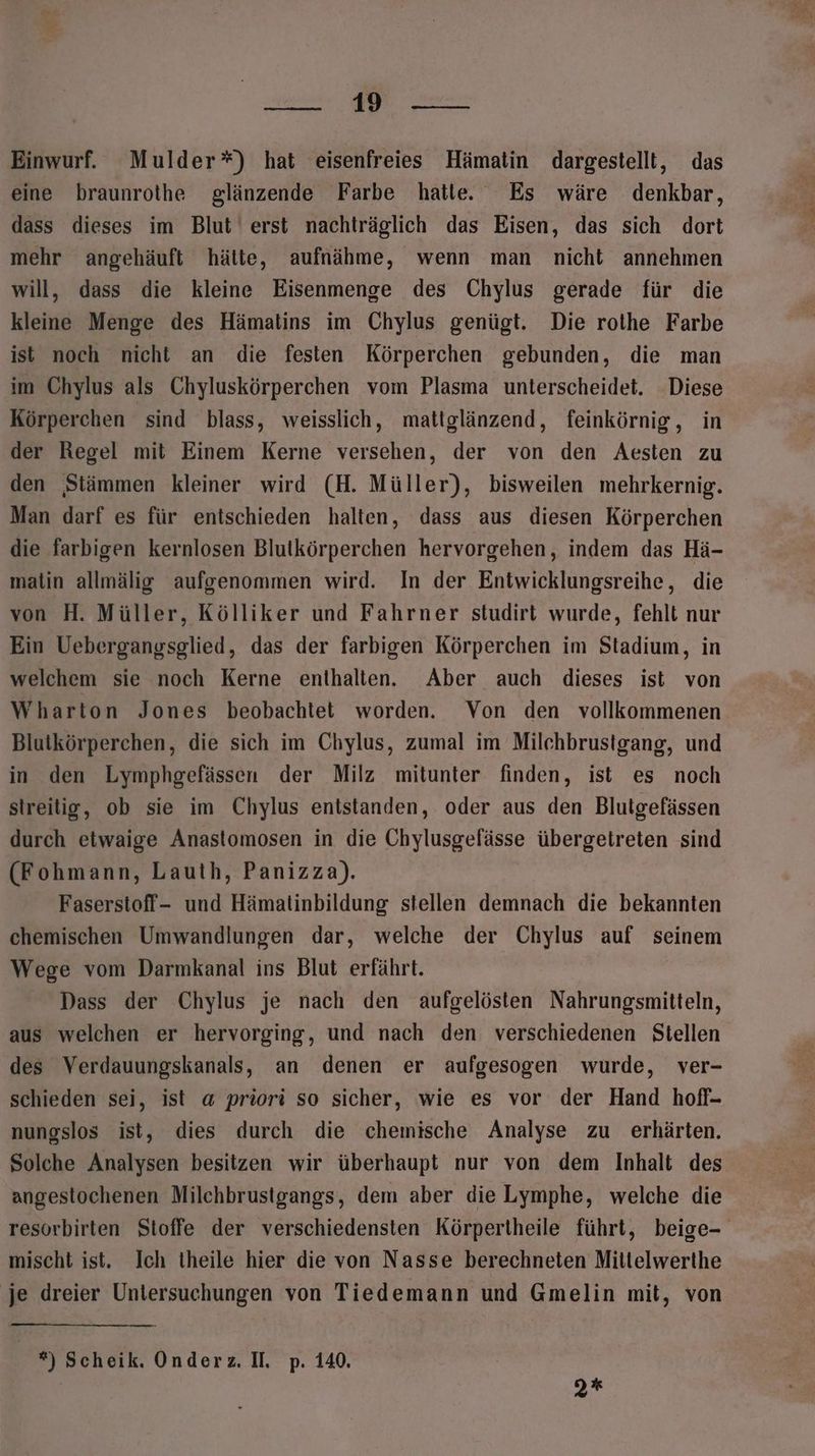 ee een Einwurf. Mulder”*) hat eisenfreies Hämatin dargestellt, das eine braunrothe glänzende Farbe hatle. Es wäre denkbar, dass dieses im Blut‘ erst nachträglich das Eisen, das sich dort mehr angehäuft hätte, aufnähme, wenn man nicht annehmen will, dass die kleine Eisenmenge des Chylus gerade für die kleine Menge des Hämatins im Chylus genügt. Die rothe Farbe ist noch nicht an die festen Körperchen gebunden, die man im Chylus als Chyluskörperchen vom Plasma unterscheidet. Diese Körperchen sind blass, weisslich, mattglänzend, feinkörnig, in der Regel mit Einem Kerne versehen, der von den Aesten zu den ‚Stämmen kleiner wird (H. Müller), bisweilen mehrkernig. Man darf es für entschieden halten, dass aus diesen Körperchen die farbigen kernlosen Blutkörperchen hervorgehen, indem das Hä- matin allmälig aufgenommen wird. In der Entwicklungsreihe, die von H. Müller, Kölliker und Fahrner studirt wurde, fehlt nur Ein Uebergangsglied, das der farbigen Körperchen im Stadium, in welchem sie noch Kerne enthalten. Aber auch dieses ist von Wharton Jones beobachtet worden. Von den vollkommenen Blutkörperchen, die sich im Chylus, zumal im Milchbrustgang, und in den Lymphgefässen der Milz mitunter finden, ist es noch streitig, ob sie im Chylus entstanden, oder aus den Blutgefässen durch etwaige Anastomosen in die Chylusgefässe übergetreten sind (Fohmann, Lauth, Panizza). Faserstoff- und Hämatinbildung stellen demnach die bekannten chemischen Umwandlungen dar, welche der Chylus auf seinem Wege vom Darmkanal ins Blut erfährt. Dass der Chylus je nach den aufgelösten Nahrungsmitteln, aus welchen er hervorging, und nach den verschiedenen Stellen des Verdauungskanals, an denen er aufgesogen wurde, ver- schieden sei, ist a priori so sicher, wie es vor der Hand hofl- nungslos ist, dies durch die chemische Analyse zu erhärten. Solche Analysen besitzen wir überhaupt nur von dem Inhalt des angestochenen Milchbrustgangs, dem aber die Lymphe, welche die resorbirten Stoffe der verschiedensten Körpertheile führt, beige- mischt ist. Ich theile hier die von Nasse berechneten Mittelwerthe ‚je dreier Untersuchungen von Tiedemann und Gmelin mit, von *) Scheik. Onderz. Il. p. 140. 2%