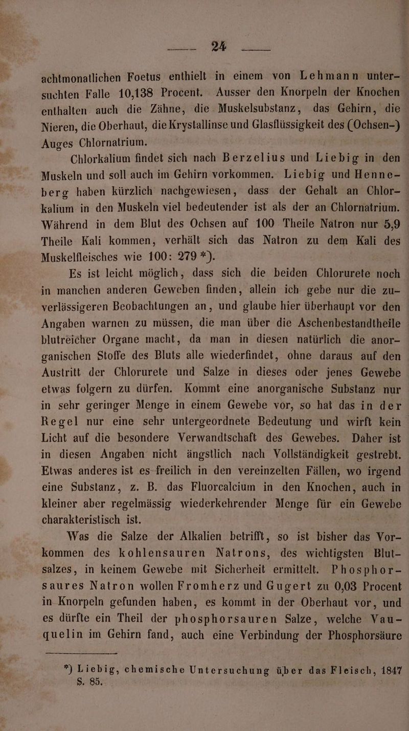 BEBNMNS NE achtmonatlichen Foetus enthielt in einem von Lehmann unter- suchten Falle 10,138 Procent. Ausser den Knorpeln der Knochen enthalten auch die Zähne, die Muskelsubstanz, das Gehirn, die Nieren, die Oberhaut, die Krystallinse und Glasflüssigkeit des (Ochsen-) Auges Chlornatrium. Chlorkalium findet sich nach Berzelius und Liebig in den Muskeln und soll auch im Gehirn vorkommen. Liebig und Henne- berg haben kürzlich nachgewiesen, dass der Gehalt an Chlor- kalium in den Muskeln viel bedeutender ist als der an Chlornatrium. Während in dem Blut des Ochsen auf 100 Theile Natron nur 5,9 Theile Kali kommen, verhält sich das Natron zu dem Kali des Muskelfleisches wie 100: 279 *). Es ist leicht möglich, dass sich die beiden Chlorurete noch in manchen anderen Geweben finden, allein ich gebe nur die zu- verlässigeren Beobachtungen an, und glaube hier überhaupt vor den Angaben warnen zu müssen, die man über die Aschenbestandtheile blutreicher Organe macht, da man in diesen natürlich die anor- ganischen Stoffe des Bluts alle wiederfindet, ohne daraus auf den Austritt der Chlorurete und Salze in dieses oder jenes Gewebe etwas folgern zu dürfen. Kommt eine anorganische Substanz nur in sehr geringer Menge in einem Gewebe vor, so hat das in der Regel nur eine sehr untergeordnete Bedeutung und wirft kein Licht auf die besondere Verwandtschaft des Gewebes. Daher ist in diesen Angaben nicht ängstlich nach Vollständigkeit gestrebt. Etwas anderes ist es-freilich in den vereinzelten Fällen, wo irgend eine Substanz, z. B. das Fluorcaleium in den Knochen, auch in kleiner aber regelmässig wiederkehrender Menge für ein AMend charakteristisch ist. Was die Salze der Alkalien betrifft, so ist bisher das Vor- kommen des kohlensauren Natrons, des wichtigsten Blut- salzes, in keinem Gewebe mit Sicherheit ermittelt. Phosphor- saures Natron wollen Fromherz und Gugert zu 0,03 Procent in-Knorpeln gefunden haben, es kommt in der Oberhaut vor, und es dürfte ein Theil der phosphorsauren Salze, welche Vau- quelin im Gehirn fand, auch eine Verbindung der Phosphorsäure *) Liebig, chemische Untersuchung über das Fleisch, 1847 5. 85.