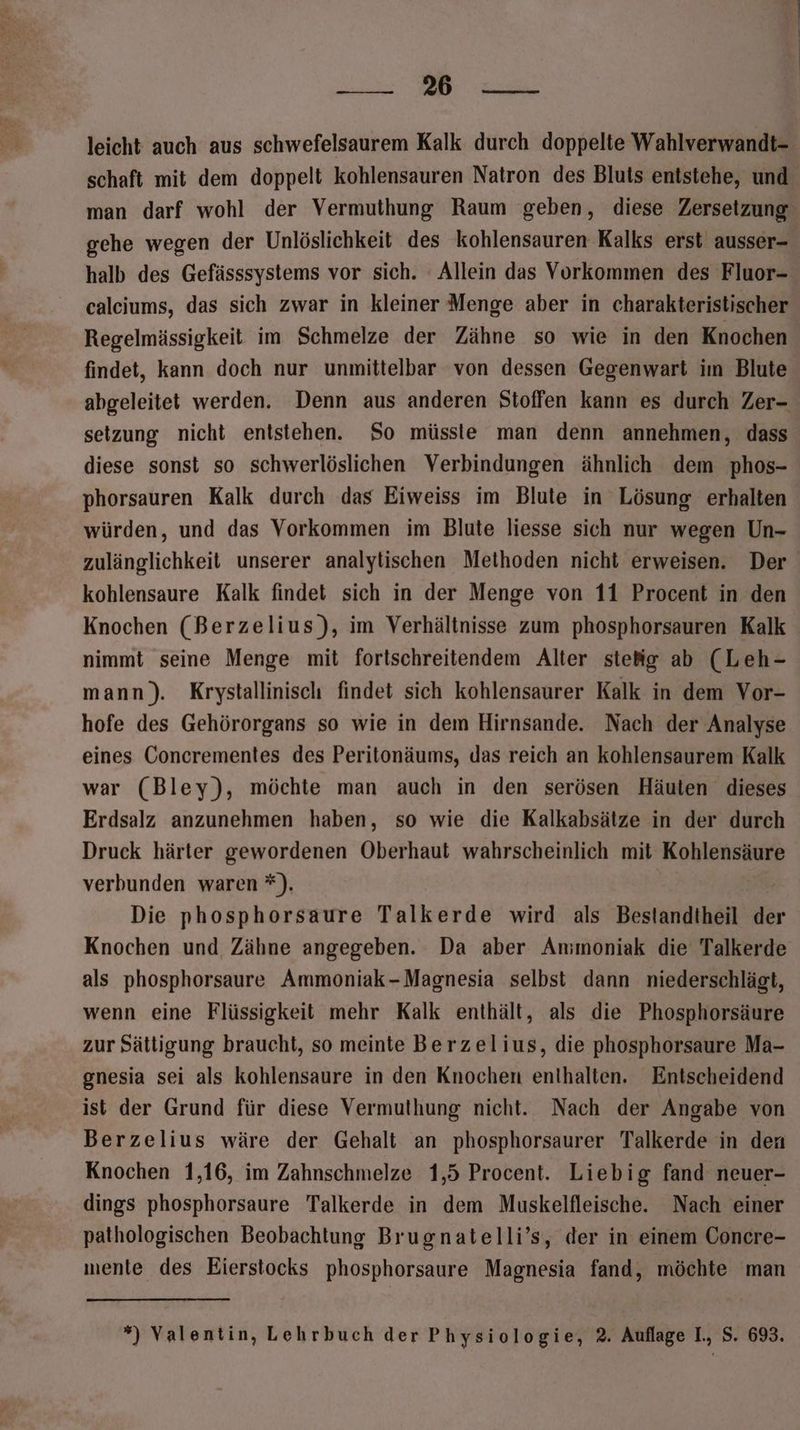 ae leicht auch aus schwefelsaurem Kalk durch doppelte Wahlverwandt- man darf wohl der Vermuthung Raum geben, diese Zersetzung gehe wegen der Unlöslichkeit des kohlensauren Kalks erst ausser- halb des Gefässsystems vor sich. Allein das Vorkommen des Fluor- calciums, das sich zwar in kleiner Menge aber in charakteristischer Regelmässigkeit im Schmelze der Zähne so wie in den Knochen findet, kann doch nur unmittelbar von dessen Gegenwart im Blute setzung nicht entstehen. So müsste man denn annehmen, dass diese sonst so schwerlöslichen Verbindungen ähnlich dem phos- phorsauren Kalk durch das Eiweiss im Blute in Lösung erhalten würden, und das Vorkommen im Blute liesse sich nur wegen Un- kohlensaure Kalk findet sich in der Menge von 11 Procent in den Knochen (Berzelius), im Verhältnisse zum phosphorsauren Kalk nimmt seine Menge mit fortschreitendem Alter sieig ab (Leh- mann). Krystallinisch findet sich kohlensaurer Kalk in dem Vor- hofe des Gehörorgans so wie in dem Hirnsande. Nach der Analyse eines Concrementes des Peritonäums, Jas reich an kohlensaurem Kalk war (Bley), möchte man auch in den serösen Häuten dieses Erdsalz anzunehmen haben, so wie die Kalkabsätze in der durch Druck härter gewordenen Oberhaut wahrscheinlich mit Kohlensäure verbunden waren *). | Die phosphorsaure Talkerde wird als Bestandtheil der Knochen und Zähne angegeben. Da aber Ammoniak die Talkerde als phosphorsaure Ammoniak-Magnesia selbst dann niederschlägt, wenn eine Flüssigkeit mehr Kalk enthält, als die Phosphorsäure zur Sättigung braucht, so meinte Berzelius, die phosphorsaure Ma- gnesia sei als kohlensaure in den Knochen enthalten. Entscheidend ist der Grund für diese Vermuthung nicht. Nach der Angabe von Berzelius wäre der Gehalt an phosphorsaurer Talkerde in den Knochen 1,16, im Zahnschmelze 1,5 Procent. Liebig fand neuer- dings phosphorsaure Talkerde in dem Muskelfleische. Nach einer pathologischen Beobachtung Brugnatelli’s, der in einem Concre- mente des Eierstocks phosphorsaure Magnesia fand, möchte man ”) Valentin, Lehrbuch der Physiologie, 2. Auflage I., S. 693.