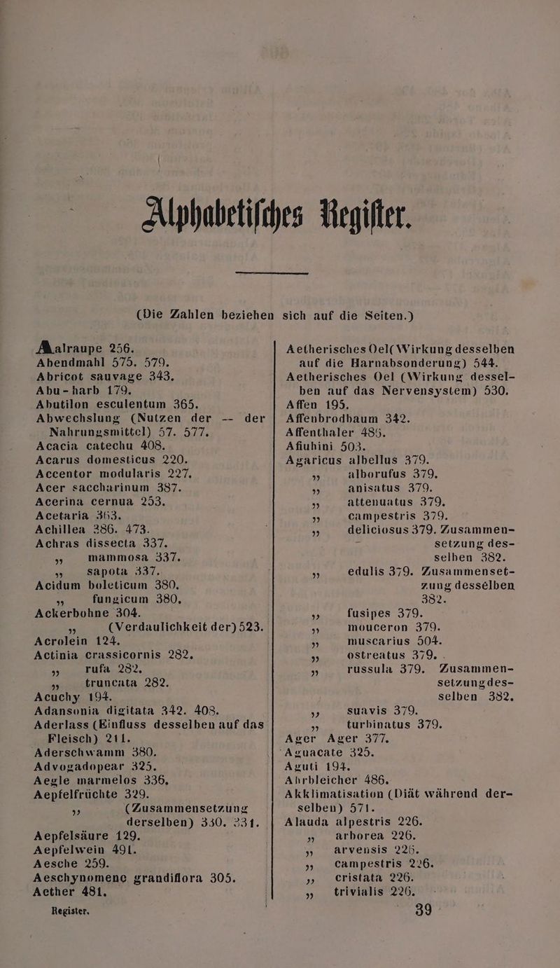 Aalraupe 256. Abendmahl 575. 579. Abricot sauvage 343. Abu-harb 179. Abutilon esculentum 365. Abwechslung (Nutzen der -- der Nahrungsmittel) 57. 577. Acacia catechu 408. Acarus domesticus 220. Accentor modularis 2727. Acer saccharinum 387. Acerina cernua 253. Acetaria 363. Achillea 286. 473. Achras dissecta 337. „ mammosa 337. us sapota 337. Acidum boleticum 380. fungicum 380. Keierbohne 304. 9) Acrolein 124. Actinia Crassicornis 232. „ rufa 232. „»„ truncata 282. Acuchy 194. Adansonia digitata 342. 403. Aderlass (Einfluss desselben auf das Fleisch) 211. Aderschwamm 380. Advogadopear 325. Aegle ımarmelos 336. Aepfelfrüchte 329. (Zusammensetzung derselben) 330. 331. Aepfelsäure 129. Aepfelwein 491. Aesche 259. Aeschynomene grandiflora 305. Acther 481. Register, Aetherisches Del( Wirkung desselben auf die Harnabsonderung) 544. Aetherisches Oel (Wirkung dessel- ben auf das Nervensystem) 530. Affen 199. Affenbrodbaum 342. Affenthaler 485. Afiuhini 503. Asaricus albellus 379. „ alborufus 379. „ anisatus 379. „ attenuatus 379. „ campestris 379. „, deliciosus 379. Zusammen- setzung des- selben 382. edulis 379. Zusammenset- zung desselben 382. pi fusipes 379. PR mouceron 379. „ muscarius 504. „ ostreatus 379. „ russula 379. Zusammen- setzungdes- selben 382. ; suavis 379. 3 turbinatus 379. Aver Ager 377. Aruti 194. Ahrbleicher 486. Akklimatisation (Diät während der- selben) 571. Alauda alpestris 226. „ arborea 226. arvensis 225. „». Campestris 226. „ eristata 226. „ trivialis 220. 39