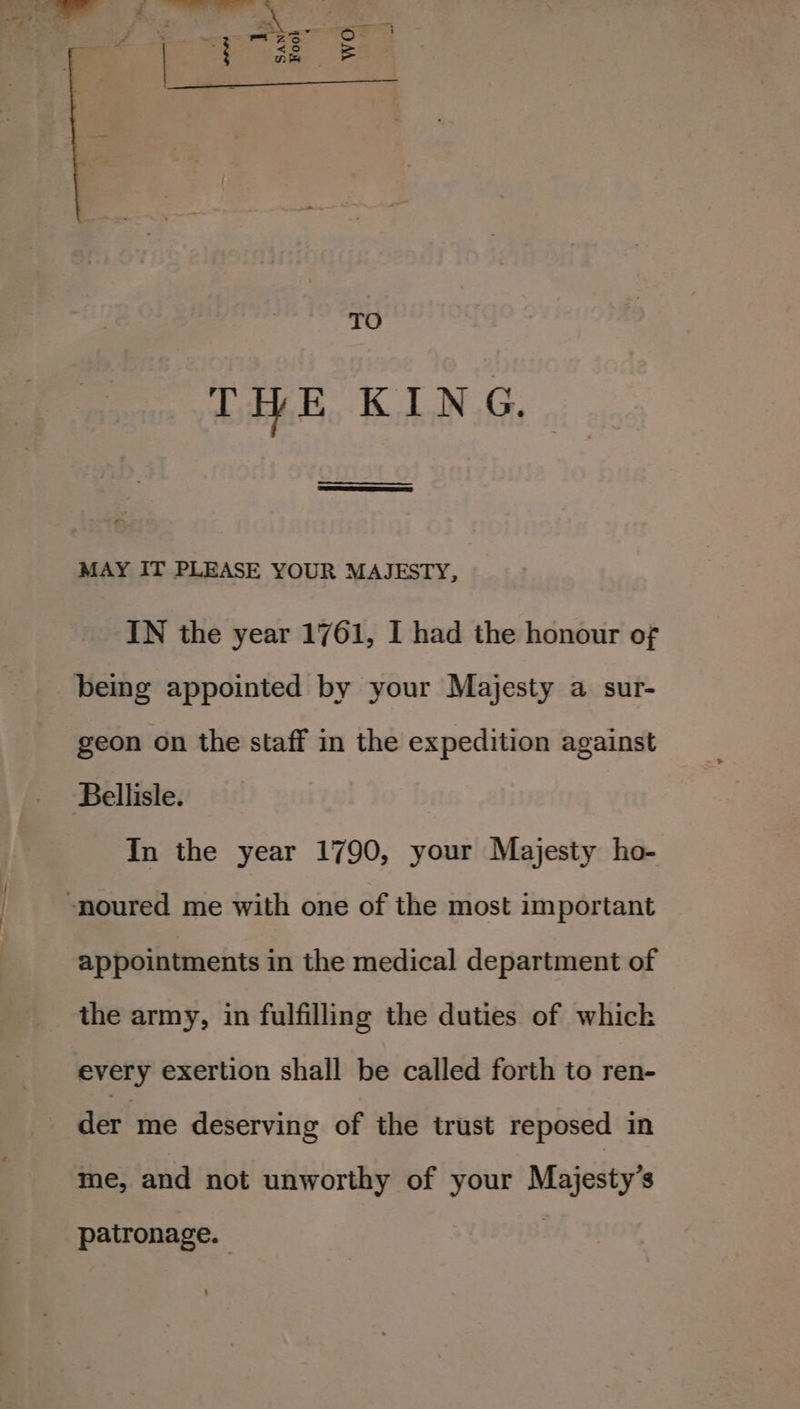 TO THE KIN G., ee SE Ses MAY IT PLEASE YOUR MAJESTY, IN the year 1761, I had the honour of geon on the staff in the expedition against Bellisle. : In the year 1790, your Majesty ho- appointments in the medical department of the army, in fulfilling the duties of whick every exertion shall be called forth to ren- der me deserving of the trust reposed in me, and not unworthy of your Majesty’s patronage.