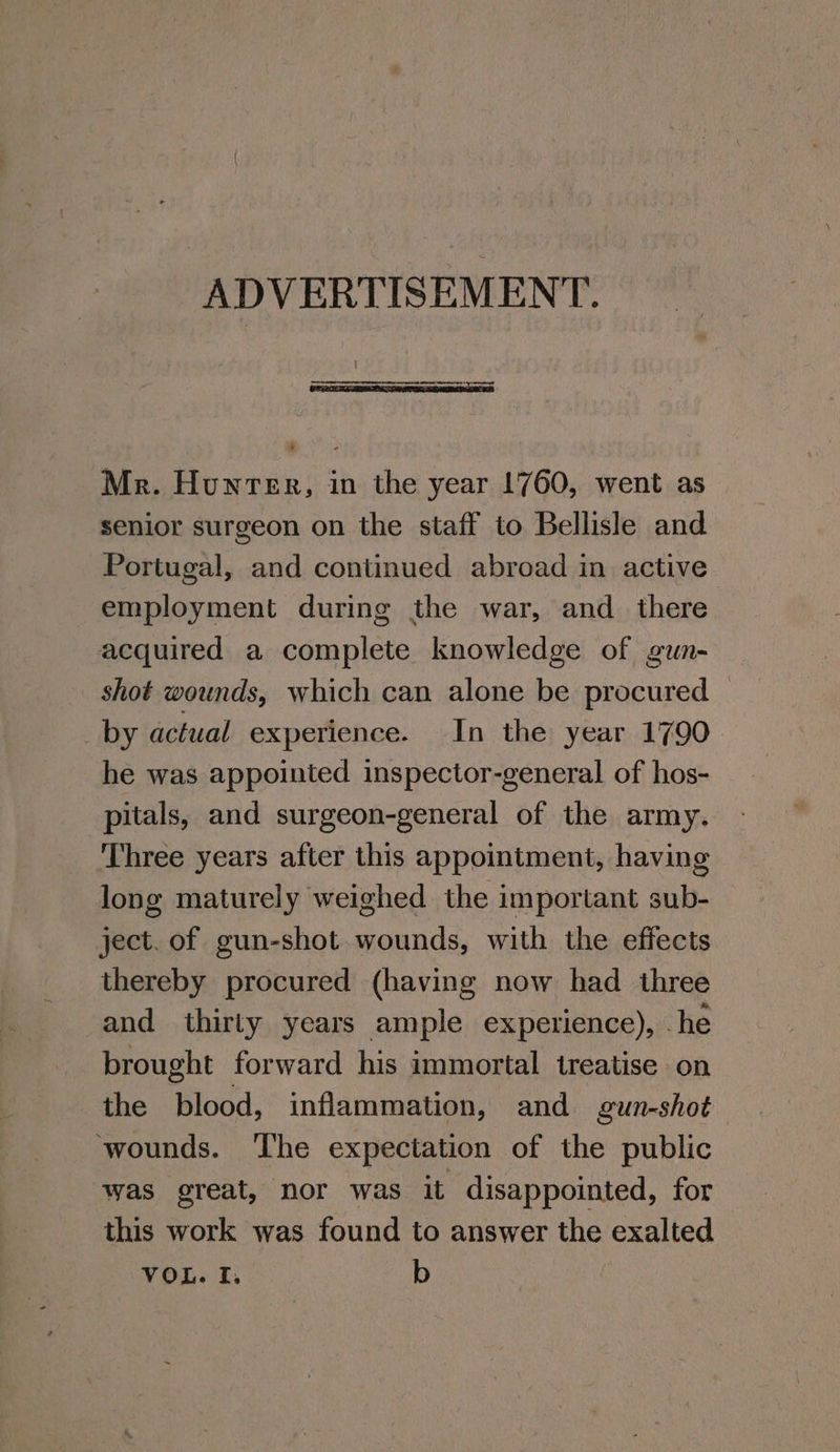 ADVERTISEMENT. Mr. Hunter, in the year 1760, went as senior surgeon on the staff to Bellisle and Portugal, and continued abroad in active employment during the war, and_ there acquired a complete knowledge of gun- shot wounds, which can alone be procured by actual experience. In the year 1790 he was appointed inspector-general of hos- pitals, and surgeon-general of the army. Three years after this appointment, having long maturely weighed the important sub- ject. of gun-shot wounds, with the effects thereby procured (having now had three and thirty years ample experience), .he brought forward his immortal treatise on the blood, inflammation, and gun-shot ‘wounds. ‘The expectation of the public was great, nor was it disappointed, for this work was found to answer the exalted VOL. I, b