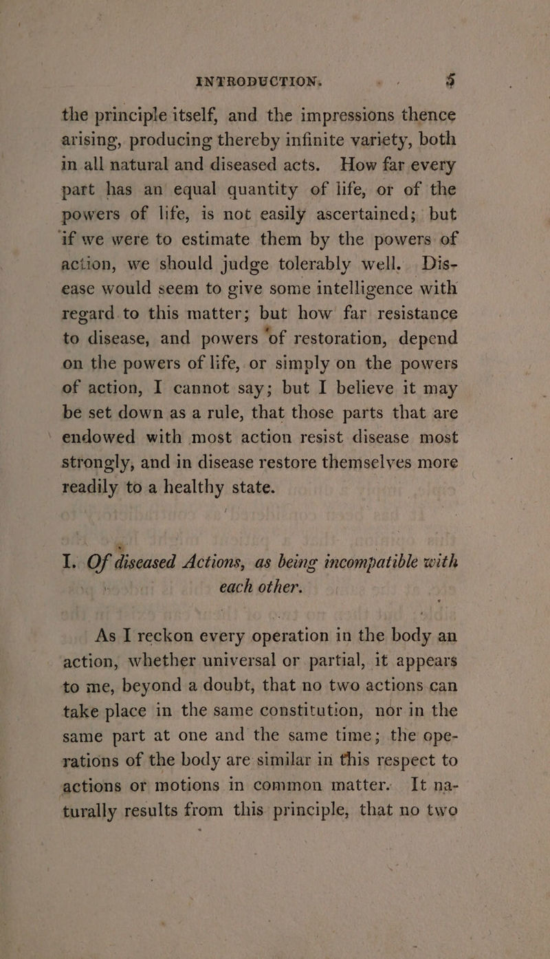 the principle itself, and the impressions thence arising, producing thereby infinite variety, both in all natural and diseased acts. How far every part has an equal quantity of life, or of the powers of life, is not easily ascertained; but if we were to estimate them by the powers of action, we should judge tolerably well. Dis- ease would seem to give some intelligence with regard.to this matter; but how far resistance to disease, and powers ‘of restoration, depend on the powers of life,.or simply on the powers of action, I cannot say; but I believe it may be set down as a rule, that those parts that are ’ endowed with most action resist disease most strongly, and in disease restore themselyes more readily to a healthy state. / I. Of diseased Actions, as being incompatible with each other. As I reckon every operation in the body an action, whether universal or partial, it appears to me, beyond a doubt, that no two actions.can take place in the same constitution, nor in the same part at one and the same time; the ope- rations of the body are similar in this respect to actions or motions in common matter. It na- turally results from this principle, that no two