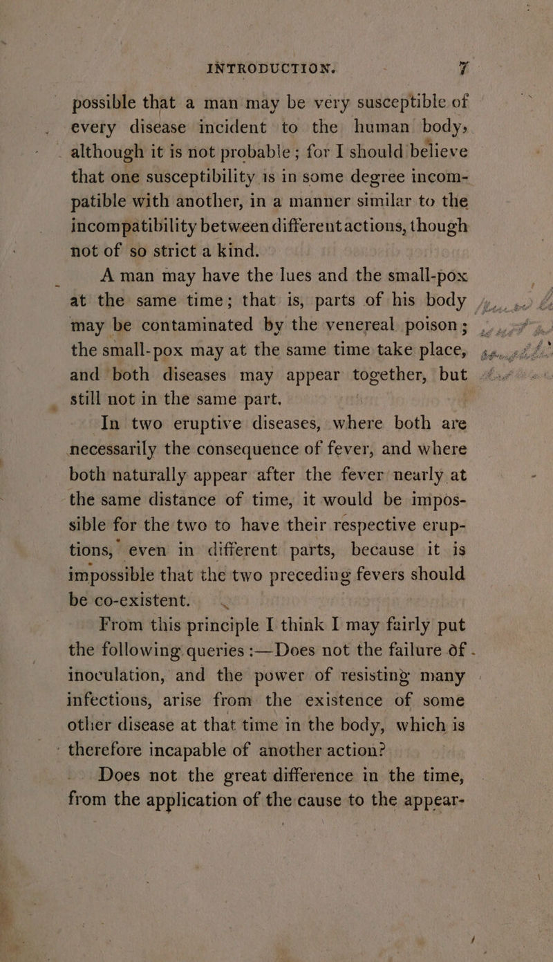 possible that a man may be very susceptible of every disease incident to the human body: that one susceptibility 1s in some degree incom- patible with another, in a manner similar to the incompatibility between different actions, though not of so strict a kind. A man may have the lues and the small-pox the small-pox may at the same time take place, still not in the same part. In two eruptive diseases, where both are both naturally appear after the fever nearly at sible for the two to have their respective erup- tions, even in different parts, because it is impossible that the two preceding fevers should be co-existent. From this principle I think I may fairly put inoculation, and the power of resisting many infections, arise from the existence of some other disease at that time in the body, which is Does not the great difference in the time, from the application of the cause to the appear-