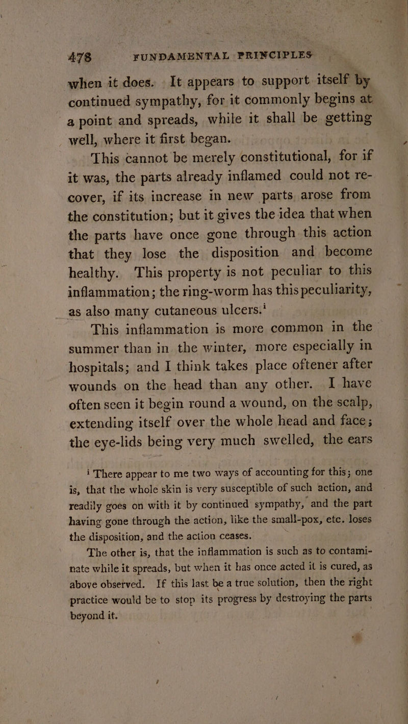 when it does. It appears to support itself by continued sympathy, for it commonly begins at a point and spreads, while it shall be getting well, where it first began. : This cannot be merely constitutional, for if it was, the parts already inflamed could not re- cover, if its increase in new parts, arose from the constitution; but it gives the idea that when the parts have once gone through this action that they lose the disposition and become healthy. This property is not peculiar to this inflammation; the ring-worm has this peculiarity, as also many cutaneous ulcers.’ This inflammation is more common in the summer than in the winter, more especially in hospitals; and I think takes place oftener after wounds on the head than any other. I have often seen it begin round a wound, on the scalp, extending itself over the whole head and face; the eye-lids being very much swelled, the ears i There appear to me two ways of accounting for this; one is, that the whole skin is very susceptible of such action, and readily goes on with it by continued sympathy, and the part having gone through the action, like the small-pox, etc. loses the disposition, and the action ceases. The other is, that the inflammation is such as to contami- nate while it spreads, but when it has once acted it is cured, as above observed. If this last be a true solution, then the right practice would be to stop its progress by destroying the parts beyond it. :