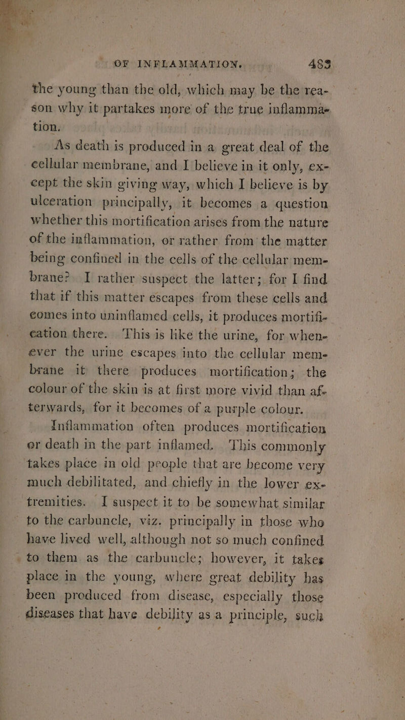 the young than the old, which may be the rea- son why it partakes more of the true inflammae tion. ea ifs As death is produced in a great deal of the cellular membrane, and I believe in it only, ex- cept the skin giving way, which I believe is by ulceration principally, it becomes a question whether this mortification arises from the nature being confinedl in the cells of the cellular mem- brane? I rather suspect the latter; for I find that if this matter escapes from these cells and comes into uninflamed cells, it produces mortifi- cation there. This is like the urine, for when- ever the urine escapes into the cellular meme brane it there produces mortification; the colour of the skin is at first more vivid than af. terwards, for it becomes of a purple colour. Inflammation often produces mortification er death in the part inflamed. This commonly much debilitated, and chiefly in the lower ex- tremities. I suspect it to be somewhat similar have lived well, although not so much confined place in the young, where great debility has been produced from disease, especially those diseases that have debility as a principle, suck