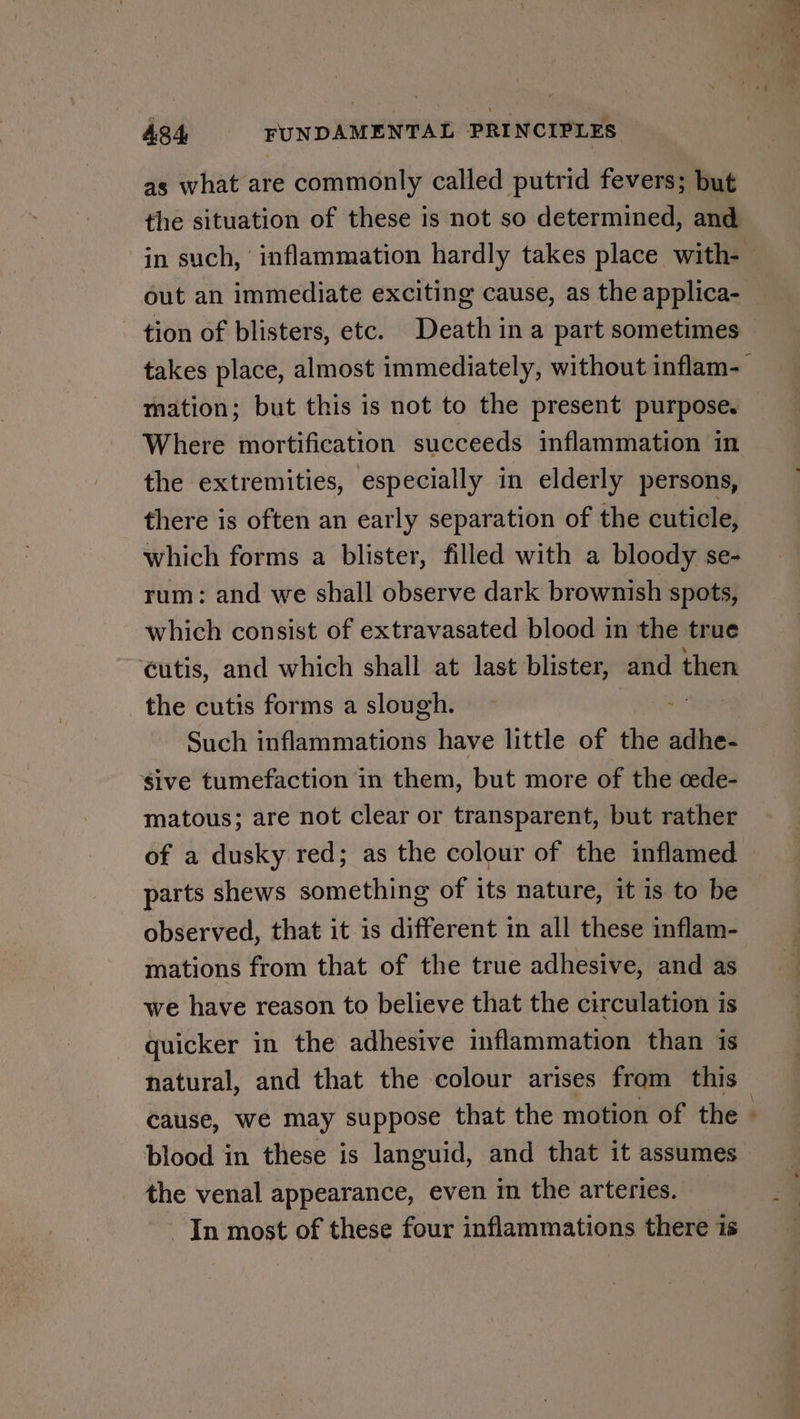as what are commonly called putrid fevers; but the situation of these is not so determined, and out an immediate exciting cause, as the applica- tion of blisters, etc. Death in a part sometimes mation; but this is not to the present purpose. Where mortification succeeds inflammation in the extremities, especially in elderly persons, there is often an early separation of the cuticle, which forms a blister, filled with a bloody se- rum: and we shall observe dark brownish spots, which consist of extravasated blood in the true ¢utis, and which shall at last blister, and then the cutis forms a slough. Such inflammations have little of the adhe- sive tumefaction in them, but more of the cede- matous; are not clear or transparent, but rather of a dusky red; as the colour of the inflamed parts shews something of its nature, it is to be observed, that it is different in all these inflam- mations from that of the true adhesive, and as we have reason to believe that the circulation is quicker in the adhesive inflammation than is natural, and that the colour arises from this blood in these is languid, and that it assumes the venal appearance, even in the arteries. — In most of these four inflammations there 1s oy ° _ —