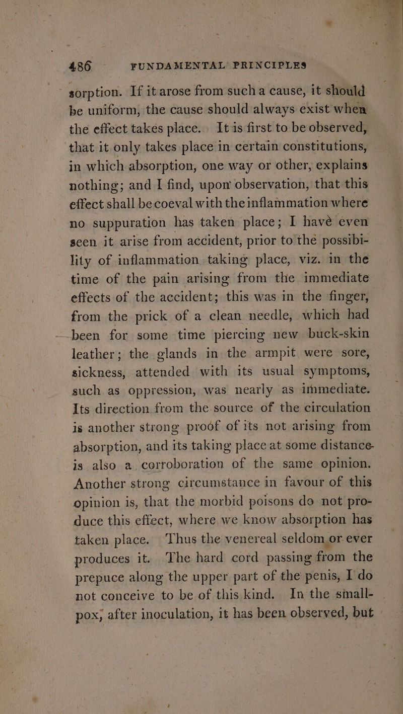 sorption. If it arose from such a cause, it should be uniform, the cause should always exist when the effect takes place. It is first to be observed, that it only takes place in certain constitutions, in which absorption, one way or other, explains nothing; and I find, upon observation, that this effect shall be coeval with theinflammation where no suppuration has taken place; I have even seen it arise from accident, prior to the possibi- lity of inflammation taking place, viz. in the time of the pain arising from the immediate effects of the accident; this was in the finger, from the prick of a clean needle, which had been for some time piercing new buck-skin leather; the glands in the armpit, were sore, sickness, attended with its usual symptoms, such. as oppression, was nearly as immediate. Its direction from the source of the circulation is another strong proof of its not arising from absorption, and its taking place at some distance- is also a, corroboration of the same opinion. Another strong circumstance in favour of this opinion is, that the morbid poisons do not pro- duce this effect, where we know absorption has taken place. ‘Thus the venereal seldom or ever produces it. The hard cord passing from the prepuce along the upper part of the penis, I do not conceive to be of this kind. In the small- pox, after inoculation, it has been observed, but