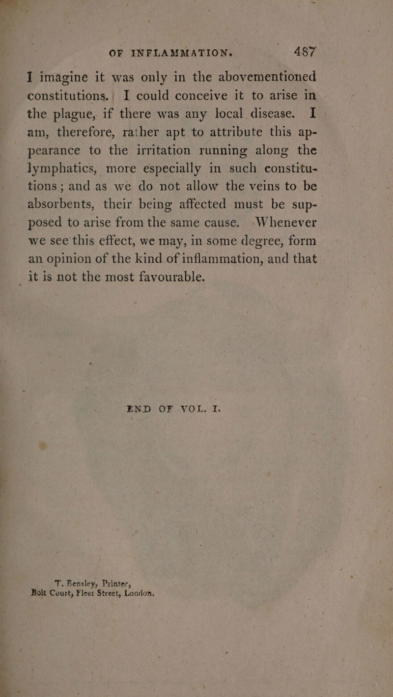 I imagine it was only in the abovementioned constitutions.| I could conceive it to arise in the plague, if there was any local disease. I am, therefore, rather apt to attribute this ap- pearance to the irritation running along the lymphatics, more especially in such constitu- tions; and as we do not allow the veins to be absorbents, their being affected must be sup- posed to arise from the same cause. ‘Whenever we see this effect, we may, in some degree, form an opinion of the kind of inflammation, and that — END OF VOL, If. T. Bensley, Printer, Bolt Court, Fleet Street, London.