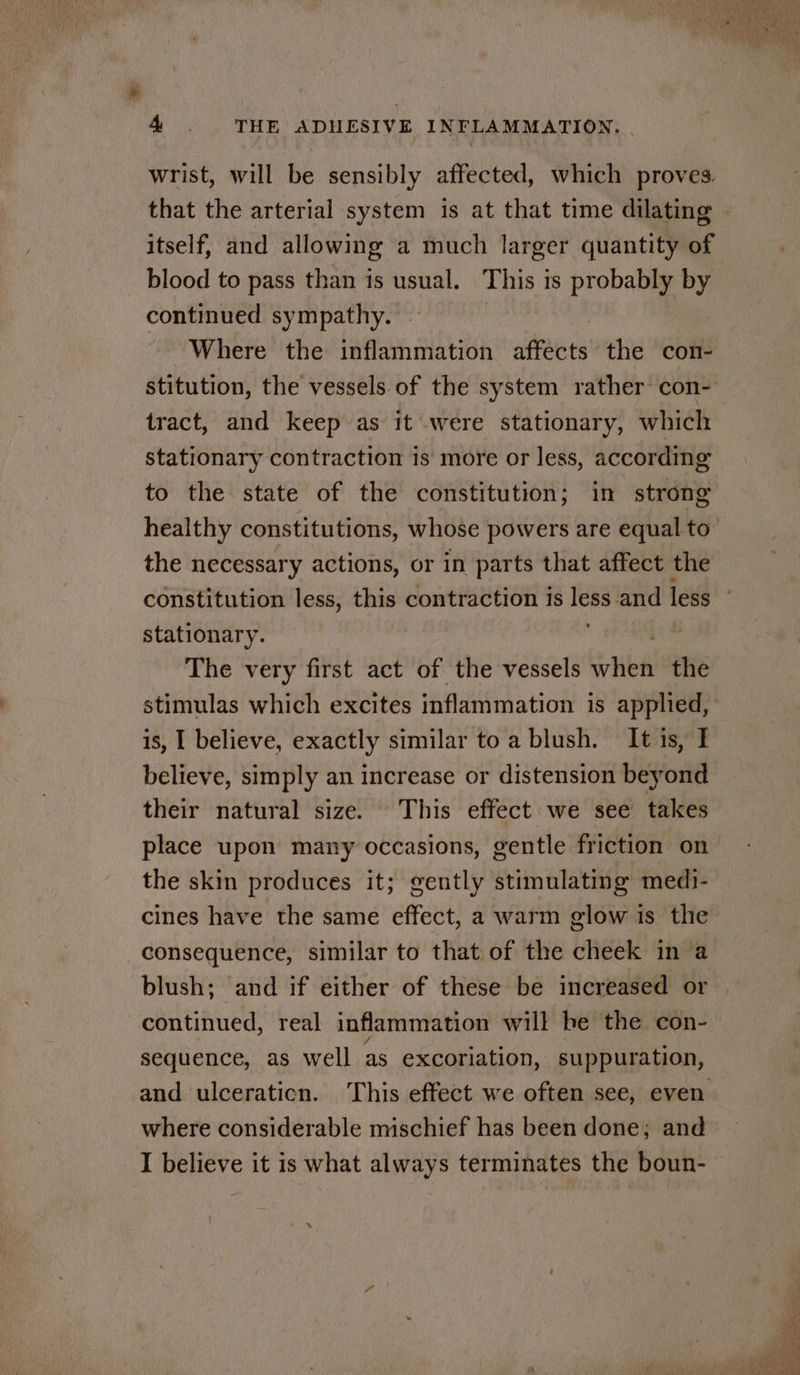 wrist, will be sensibly affected, which proves. that the arterial system is at that time dilating © itself, and allowing a much larger quantity of blood to pass than is usual. This is probably by continued sympathy. Where the inflammation affects the con- stitution, the vessels of the system rather con- tract, and keep as it were stationary, which stationary contraction is more or less, according to the state of the constitution; in strong healthy constitutions, whose powers are equal to the necessary actions, or in parts that affect the constitution less, this contraction is less and less stationary. The very first act of the vessels rita the stimulas which excites inflammation is applied, is, I believe, exactly similar toa blush, It is, I believe, simply an increase or distension beyond their natural size. This effect we see takes place upon many occasions, gentle friction on the skin produces it; gently stimulating medi- cines have the same effect, a warm glow is the consequence, similar to that of the cheek in a blush; and if either of these be increased or continued, real inflammation will be the con- sequence, as well as excoriation, suppuration, and ulceraticn. This effect we often see, even where considerable mischief has been done; and I believe it is what always terminates the boun- ©