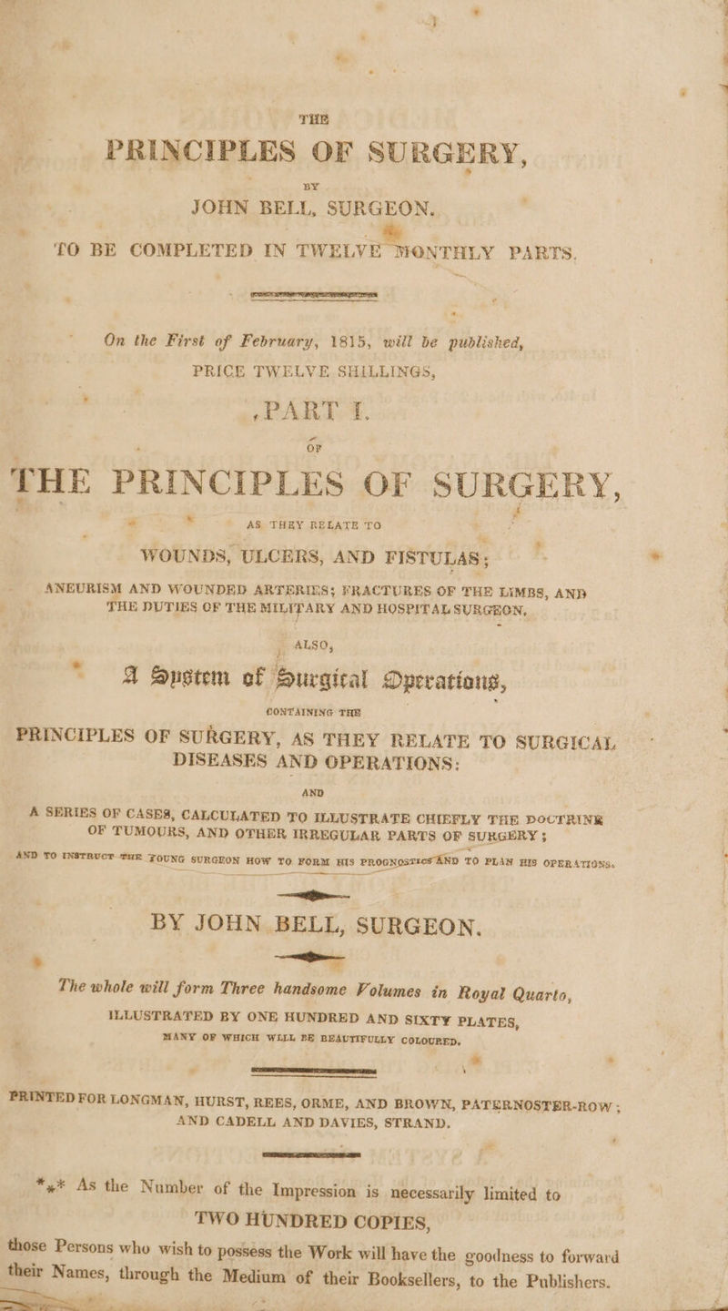 THE PRINCIPLES OF SURGERY, BY JOHN BELL, SURGEON. » TO BE COMPLETED IN TWELVE MONTHLY PARTS, On the First of February, 1815, will be pudlished, PRICE TWELVE SHILLINGS, +PART TF. * THE PRINCIPLES OF SURGERY, |  dositnatbucnns ao) FISTULAS ; | ANEURISM AND WOUNDED ARTERIES; FRACTURES OF THE LIMBS, ANB THE DUTIES OF THE MILITARY AND HOSPITAL SURGEON, ALSO, z A System of Surgical Operations, CONTAINING THE PRINCIPLES OF SURGERY, AS THEY RELATE TO SURGICAL DISEASES AND OPERATIONS: AND A SERIES OF CASES, CALCULATED TO ILLUSTRATE CHIEFLY THE DOCTRINE OF TUMOURS, AND OTHER IRREGULAR PARTS OF SURGERY 5 AND TO INSTRUCT THE FOUNG SURGEON HOW TO FORM HIS PROGNosTics AND TO PLAN HIS OPERATIONS. eG BY JOHN BELL, SURGEON. - Rett The whole will form Three handsome Volumes in Royal Quarto, ILLUSTRATED BY ONE HUNDRED AND SIXTY PLATES, MANY OF WHICH WLLL 2E BEAUTIFULLY COLOURED. ti ' i Sitimairmnigtidiacoreett ead ; PRINTED FOR LON GMAN, HURST, REES, ORME, AND BROWN, PATERNOSTER-ROW ; AND CADELL AND DAVIES, STRAND. *«* As the Number of the Impression is necessarily limited to TWO HUNDRED COPIES, those Persons who wish to possess the Work will have the goodness to forward their Names, through the Medium of their Booksellers, to the Publishers.