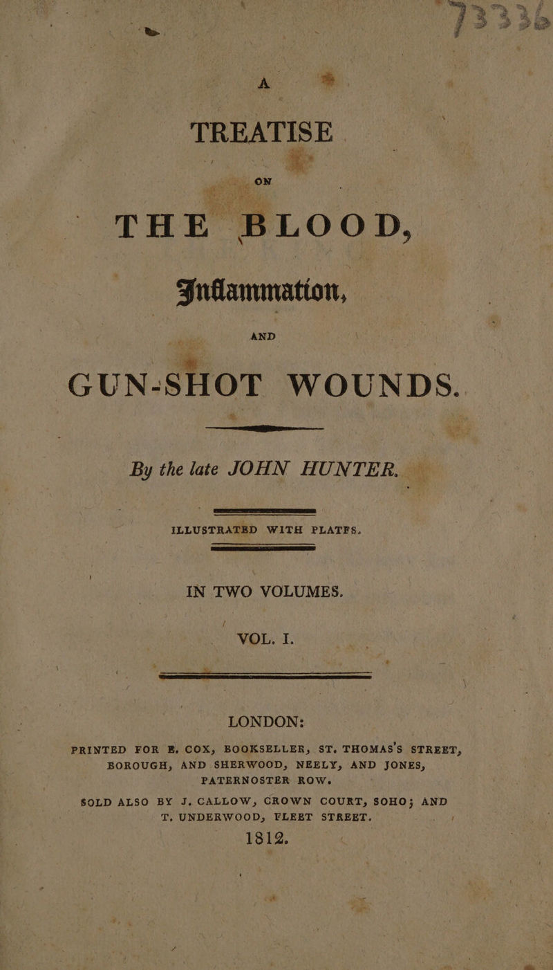 A Se TREATISE | THE BLOOD, Gudammation, AND By the late JOHN HUNTER. — ILLUSTRATED WITH PLATES. IN TWO VOLUMES. / VOL. I. FREESE SRBC PS ES EE LONDON: PRINTED FOR E, COX, BOOKSELLER, ST. THOMAS'S STREET, BOROUGH, AND SHERWOOD, NEELY, AND JONES, PATERNOSTER ROW. SOLD ALSO BY J, CALLOW, CROWN COURT, SOHO; AND T, UNDERWOOD, FLEET STREET. 1812.